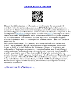 Multiple Sclerosis Definition
There are four different patterns of inflammation in the white matter that is associated with
individuals with multiple sclerosis (Lassmann et. al. 2007).The first pattern of inflammation is
associated with the demyelination caused by macrophage activity. This pattern of inflammation is
characterized by perivascular demyelination with radial expansion and extensive remyelination. The
second pattern of inflammation demyelination is associated with antibody and complement activity.
The lesions exhibited in this pattern are similar to lesions that occur in the first pattern except that
the active demyelination sites demonstrate additional deposition of immunoglobulin (Ig) and
activated complement in pattern 2. Immunoglobulins are antibodies that ... Show more content on
Helpwriting.net ...
Individuals suffering from MS face continually worsening symptoms leading to progressing
disability and early mortality. There is currently no cure and current treatments have negative
impacts on the life of the individual receiving the treatment. The story of the discovery and
understanding of the disease spans to almost two centuries of medical research and still there is
much to understand. Autoimmune disorders are becoming more common in our society and it is
crucial to understand the cause of these diseases and to develop better treatments. In the two
centuries of research, the life expectancy of an individual with MS has increased dramatically. Upon
diagnosis in the late 1800's and early 1900's individuals had an average life span of 10 years but
today, due to advances in medical technologies, individuals with MS may live 30 years or more.
More research is required to understand how to better treat this disease or prevent the initial
autoimmune response from
... Get more on HelpWriting.net ...
 