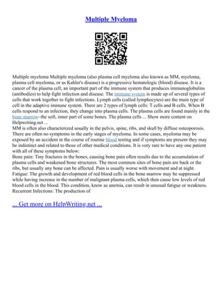 Multiple Myeloma
Multiple myeloma Multiple myeloma (also plasma cell myeloma also known as MM, myeloma,
plasma cell myeloma, or as Kahler's disease) is a progressive hematologic (blood) disease. It is a
cancer of the plasma cell, an important part of the immune system that produces immunoglobulins
(antibodies) to help fight infection and disease. The immune system is made up of several types of
cells that work together to fight infections. Lymph cells (called lymphocytes) are the main type of
cell in the adaptive immune system. There are 2 types of lymph cells: T cells and B cells. When B
cells respond to an infection, they change into plasma cells. The plasma cells are found mainly in the
bone marrow–the soft, inner part of some bones. The plasma cells ... Show more content on
Helpwriting.net ...
MM is often also characterized usually in the pelvis, spine, ribs, and skull by diffuse osteoporosis.
There are often no symptoms in the early stages of myeloma. In some cases, myeloma may be
exposed by an accident in the course of routine blood testing and if symptoms are present they may
be indistinct and related to those of other medical conditions. It is very rare to have any one patient
with all of these symptoms below:
Bone pain: Tiny fractures in the bones, causing bone pain often results due to the accumulation of
plasma cells and weakened bone structures. The most common sites of bone pain are back or the
ribs, but usually any bone can be affected. Pain is usually worse with movement and at night.
Fatigue: The growth and development of red blood cells in the bone marrow may be suppressed
while having increase in the number of malignant plasma cells, which then cause low levels of red
blood cells in the blood. This condition, know as anemia, can result in unusual fatigue or weakness.
Recurrent Infections: The production of
... Get more on HelpWriting.net ...
 