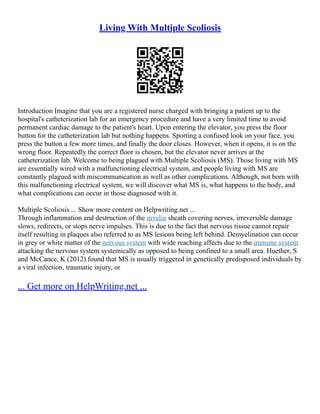 Living With Multiple Scoliosis
Introduction Imagine that you are a registered nurse charged with bringing a patient up to the
hospital's catheterization lab for an emergency procedure and have a very limited time to avoid
permanent cardiac damage to the patient's heart. Upon entering the elevator, you press the floor
button for the catheterization lab but nothing happens. Sporting a confused look on your face, you
press the button a few more times, and finally the door closes. However, when it opens, it is on the
wrong floor. Repeatedly the correct floor is chosen, but the elevator never arrives at the
catheterization lab. Welcome to being plagued with Multiple Scoliosis (MS). Those living with MS
are essentially wired with a malfunctioning electrical system, and people living with MS are
constantly plagued with miscommunication as well as other complications. Although, not born with
this malfunctioning electrical system, we will discover what MS is, what happens to the body, and
what complications can occur in those diagnosed with it.
Multiple Scoliosis ... Show more content on Helpwriting.net ...
Through inflammation and destruction of the myelin sheath covering nerves, irreversible damage
slows, redirects, or stops nerve impulses. This is due to the fact that nervous tissue cannot repair
itself resulting in plaques also referred to as MS lesions being left behind. Demyelination can occur
in grey or white matter of the nervous system with wide reaching affects due to the immune system
attacking the nervous system systemically as opposed to being confined to a small area. Huether, S
and McCance, K (2012) found that MS is usually triggered in genetically predisposed individuals by
a viral infection, traumatic injury, or
... Get more on HelpWriting.net ...
 