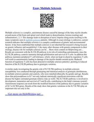 Essay Multiple Sclerosis
Multiple sclerosis is a complex, autoimmune disease caused by damage of the fatty myelin sheaths
around axons of the brain and spinal cord which leads to demyelination, lesions (scaring) and
inflammation1, 2, 3. This damage leads to disruption of nerve impulse along axons resulting in the
many symptoms seen in multiple sclerosis patients. Although its exact etiology is unknown, current
research indicates that multiple sclerosis is a complex combination of genetic and environmental
factors. It has been established that multiple sclerosis is not inherited but research is being focused
on genetic influence and suceptibility3. Like many other diseases with genetic components to their
etiology, disease risk for multiple sclerosis can be ... Show more content on Helpwriting.net ...
Results are consistent with the IL2/IL2R pathway in its role of controlling autoimmunity since the
IL2/IL2R pathway controls immunity through proliferation and survival of T cells. In addition this
pathway maintains peripheral T–cell tolerance, which, when not kept in check by regulatory T cells
will result in autoimmunity leading to damage of the myelin sheaths around axons. Reduced
function of regulatory T cells has been detected in multiple sclerosis patients1, pointing to reduced
function of the IL2/IL2R pathway due to genotypic variation.
A similar study investigating the genetic role of IL7/IL7RA pathway in multiple sclerosis
susceptibility was conducted through genotyping and statistical analysis of genotypic distributions,
in multiple sclerosis patients and controls, who were matched ethnically, by gender and age. Results
show that polymorphisms in IL7 not only indicate statistically significant association with the
disease but higher estimated genotype relative risks as well2. The IL7/ILRA pathway is involved in
development, maturation and survival of T and B cells, contributing to the body's immune system2.
Autoimmune response can result from the modified function of the pathway due to genetic variation
of IL7 or IL7RA genes. Results of the study show that genetic variations in the IL7/IL7RA play an
important role not only in the
... Get more on HelpWriting.net ...
 