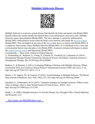 Multiple Schlerosis Disease
Multiple Sclerosis is a nervous system disease that disturbs the brain and spinal cord (Rolak,2005).
Initially affects the myelin sheath, the material that covers and protects your nerve cells. Multiple
Sclerosis causes demyelination (Rolak,2005). The nerve damage is caused by inflammation
(Rolak,2005). Inflammation occurs when the body's own immune cells attack the nervous system
(Rolak,2005). This can happen in any area of the brain, optic nerve, or spinal cord (Rolak,2005). It
is unknown what exactly causes Multiple Sclerosis (Rolak,2005). It is considered to be a virus and
environmental factors may also play a role (Rolak,2005). A person's immune cells begins to attack
the central nervous system and degenerate (Rolak,2005).
Consequently, ... Show more content on Helpwriting.net ...
A., Kannenberg, K., Bodisom, S., Chang, P., Colainni, D., Goodrich, B., Lieberman, D. (2014).
Occupational Therapy Practice Framework: Domain & Process 3rd Edition. American Journal of
Occupational Therapy. Doi:10.5014/ajot.2014.682006
Bethoux, F., & Bennett, S. (2011). Evaluating Walking in Patients with Multiple Sclerosis: Which
Assessment Tools Are Useful in Clinical Practice? International Journal of MS Care,13(1), 4–14.
http://doi.org/10.7224/1537–2073–13.1.4
Haines, J. D., Inglese, M., & Casaccia, P. (2011). Axonal Damage in Multiple Sclerosis. The Mount
Sinai Journal of Medicine, New York, 78(2), 231–243. http://doi.org/10.1002/msj.20246
Gajofatto, A., & Benedetti, M. D. (2015). Treatment strategies for multiple sclerosis: When to start,
when to change, when to stop? World Journal of Clinical Cases : WJCC, 3(7),
http://doi.org/10.12998/wjcc.v3.i7.545
Rolak, L. A. (2003). Multiple Sclerosis: It's Not the Disease You Thought It Was. Clinical Medicine
and Research, 1(1),
... Get more on HelpWriting.net ...
 