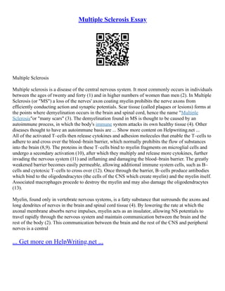 Multiple Sclerosis Essay
Multiple Sclerosis
Multiple sclerosis is a disease of the central nervous system. It most commonly occurs in individuals
between the ages of twenty and forty (1) and in higher numbers of women than men (2). In Multiple
Sclerosis (or "MS") a loss of the nerves' axon coating myelin prohibits the nerve axons from
efficiently conducting action and synaptic potentials. Scar tissue (called plaques or lesions) forms at
the points where demyelination occurs in the brain and spinal cord, hence the name "Multiple
Sclerosis"or "many scars" (3). The demyelination found in MS is thought to be caused by an
autoimmune process, in which the body's immune system attacks its own healthy tissue (4). Other
diseases thought to have an autoimmune basis are ... Show more content on Helpwriting.net ...
All of the activated T–cells then release cytokines and adhesion molecules that enable the T–cells to
adhere to and cross over the blood–brain barrier, which normally prohibits the flow of substances
into the brain (8,9). The proteins in these T–cells bind to myelin fragments on microglial cells and
undergo a secondary activation (10), after which they multiply and release more cytokines, further
invading the nervous system (11) and inflaming and damaging the blood–brain barrier. The greatly
weakened barrier becomes easily permeable, allowing additional immune system cells, such as B–
cells and cytotoxic T–cells to cross over (12). Once through the barrier, B–cells produce antibodies
which bind to the oligodendracytes (the cells of the CNS which create myelin) and the myelin itself.
Associated macrophages procede to destroy the myelin and may also damage the oligodendracytes
(13).
Myelin, found only in vertebrate nervous systems, is a fatty substance that surrounds the axons and
long dendrites of nerves in the brain and spinal cord tissue (4). By lowering the rate at which the
axonal membrane absorbs nerve impulses, myelin acts as an insulator, allowing NS potentials to
travel rapidly through the nervous system and maintain communication between the brain and the
rest of the body (2). This communication between the brain and the rest of the CNS and peripheral
nerves is a central
... Get more on HelpWriting.net ...
 