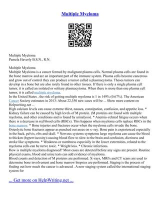 Multiple Myeloma
Multiple Myeloma
Pamela Haverly B.S.N., R.N.
Multiple Myeloma
Multiple Myeloma is a cancer formed by malignant plasma cells. Normal plasma cells are found in
the bone marrow and are an important part of the immune system. Plasma cells become cancerous
and grow out of control they can produce a tumor called a plasmacytoma. Theses tumors can
develop in a bone but are also rarely found in other tissues. If there is only a single plasma cell
tumor, it is called an isolated or solitary plasmacytoma. When there is more than one plasma cell
tumor, it is called multiple myeloma.
In the United States , the risk of getting multiple myeloma is 1 in 149% (0.67%). The American
Cancer Society estimates in 2013: About 22,350 new cases will be ... Show more content on
Helpwriting.net ...
High calcium levels can cause extreme thirst, nausea, constipation, confusion, and appetite loss. *
Kidney failure can be caused by high levels of M protein. (M proteins are found with multiple
myeloma, and other conditions and is found by urinalysis). * Anemia–related fatigue occurs when
there is a decrease in red blood cells (RBCs). This happens when myeloma cells replace RBCs in the
bone marrow. * Bone injuries and fractures occur when the myeloma cells invade the bone.
Osteolytic bone fractures appear as punched out areas on x–ray. Bone pain is experienced especially
in the back, pelvis, ribs and skull. * Nervous systems symptoms large myeloma can cause the blood
to thicken (hyperviscosity) causing blood flow to slow to the brain and confusion, dizziness and
stroke like symptoms. * Weakness or numbness especially in the lower extremities, related to the
myeloma cells can be nerve toxic. * Weight loss. * Chronic infections.
How is multiple myeloma diagnosed? Most cases are detected before any signs are present. Routine
physical exams, blood and urine tests can add evidence of myeloma.
Blood counts and detection of M proteins are performed. X–rays, MRI's and CT scans are used to
determine bone involvement and bone marrow biopsies are performed. Staging is the process of
finding out how much the cancer is advanced . A new staging system called the international staging
system for
... Get more on HelpWriting.net ...
 