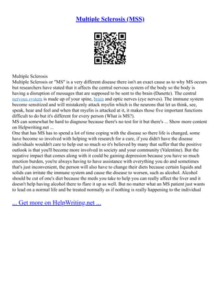 Multiple Sclerosis (MSS)
Multiple Sclerosis
Multiple Sclerosis or "MS" is a very different disease there isn't an exact cause as to why MS occurs
but researchers have stated that it affects the central nervous system of the body so the body is
having a disruption of messages that are supposed to be sent to the brain (Danette). The central
nervous system is made up of your spine, brain and optic nerves (eye nerves). The immune system
become sensitized and will mistakenly attack myelin which is the neurons that let us think, see,
speak, hear and feel and when that myelin is attacked at it, it makes those five important functions
difficult to do but it's different for every person (What is MS?).
MS can somewhat be hard to diagnose because there's no test for it but there's ... Show more content
on Helpwriting.net ...
One that has MS has to spend a lot of time coping with the disease so there life is changed, some
have become so involved with helping with research for a cure, if you didn't have the disease
individuals wouldn't care to help out so much so it's believed by many that suffer that the positive
outlook is that you'll become more involved in society and your community (Valentine). But the
negative impact that comes along with it could be gaining depression because you have so much
emotion burden, you're always having to have assistance with everything you do and sometimes
that's just inconvenient, the person will also have to change their diets because certain liquids and
solids can irritate the immune system and cause the disease to worsen, such as alcohol. Alcohol
should be cut of one's diet because the meds you take to help you can really affect the liver and it
doesn't help having alcohol there to flare it up as well. But no matter what an MS patient just wants
to lead on a normal life and be treated normally as if nothing is really happening to the individual
... Get more on HelpWriting.net ...
 
