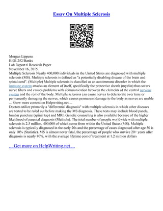 Essay On Multiple Sclerosis
Morgan Lippens
BIOL252/Banks
Lab Report 6 Research Paper
November 16, 2015
Multiple Sclerosis Nearly 400,000 individuals in the United States are diagnosed with multiple
sclerosis (MS). Multiple sclerosis is defined as "a potentially disabling disease of the brain and
spinal cord". (Multiple) Multiple sclerosis is classified as an autoimmune disorder in which the
immune system attacks an element of itself, specifically the protective sheath (myelin) that covers
nerve fibers and causes problems with communication between the elements of the central nervous
system and the rest of the body. Multiple sclerosis can cause nerves to deteriorate over time or
permanently damaging the nerves, which causes permanent damage to the body as nerves are unable
... Show more content on Helpwriting.net ...
Doctors utilize primarily a "differential diagnosis" with multiple sclerosis in which other diseases
are tested to be ruled out before making the MS diagnosis. These tests may include blood panels,
lumbar puncture (spinal tap) and MRI. Genetic counseling is also available because of the higher
likelihood of parental diagnosis (Multiple). The total number of people worldwide with multiple
sclerosis is 2.5 million, 400,000 of which come from within the United States (MS). Multiple
sclerosis is typically diagnosed in the early 20s and the percentage of cases diagnosed after age 50 is
only 10% (Statistic). MS is almost never fatal, the percentage of people who survive 20+ years after
diagnosis is nearly 80%, with the average lifetime cost of treatment at 1.2 million dollars
... Get more on HelpWriting.net ...
 
