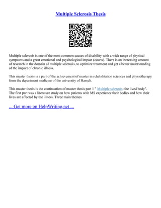 Multiple Sclerosis Thesis
Multiple sclerosis is one of the most common causes of disability with a wide range of physical
symptoms and a great emotional and psychological impact (courts). There is an increasing amount
of research in the domain of multiple sclerosis, to optimize treatment and get a better understanding
of the impact of chronic illness.
This master thesis is a part of the achievement of master in rehabilitation sciences and physiotherapy
form the department medicine of the university of Hasselt.
This master thesis is the continuation of master thesis part 1 " Multiple sclerosis: the lived body".
The first part was a literature study on how patients with MS experience their bodies and how their
lives are affected by the illness. Three main themes
... Get more on HelpWriting.net ...
 