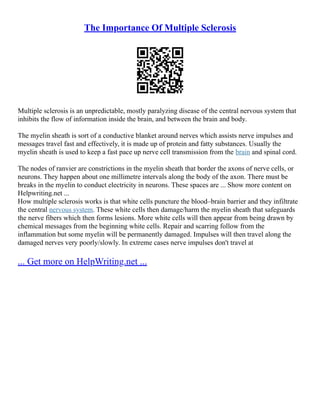 The Importance Of Multiple Sclerosis
Multiple sclerosis is an unpredictable, mostly paralyzing disease of the central nervous system that
inhibits the flow of information inside the brain, and between the brain and body.
The myelin sheath is sort of a conductive blanket around nerves which assists nerve impulses and
messages travel fast and effectively, it is made up of protein and fatty substances. Usually the
myelin sheath is used to keep a fast pace up nerve cell transmission from the brain and spinal cord.
The nodes of ranvier are constrictions in the myelin sheath that border the axons of nerve cells, or
neurons. They happen about one millimetre intervals along the body of the axon. There must be
breaks in the myelin to conduct electricity in neurons. These spaces are ... Show more content on
Helpwriting.net ...
How multiple sclerosis works is that white cells puncture the blood–brain barrier and they infiltrate
the central nervous system. These white cells then damage/harm the myelin sheath that safeguards
the nerve fibers which then forms lesions. More white cells will then appear from being drawn by
chemical messages from the beginning white cells. Repair and scarring follow from the
inflammation but some myelin will be permanently damaged. Impulses will then travel along the
damaged nerves very poorly/slowly. In extreme cases nerve impulses don't travel at
... Get more on HelpWriting.net ...
 