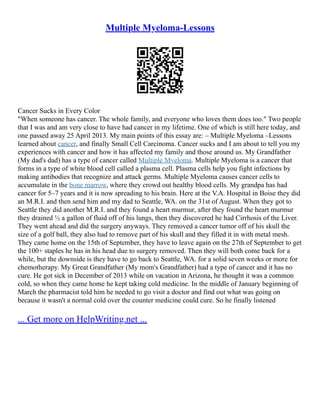 Multiple Myeloma-Lessons
Cancer Sucks in Every Color
"When someone has cancer. The whole family, and everyone who loves them does too." Two people
that I was and am very close to have had cancer in my lifetime. One of which is still here today, and
one passed away 25 April 2013. My main points of this essay are: – Multiple Myeloma –Lessons
learned about cancer, and finally Small Cell Carcinoma. Cancer sucks and I am about to tell you my
experiences with cancer and how it has affected my family and those around us. My Grandfather
(My dad's dad) has a type of cancer called Multiple Myeloma. Multiple Myeloma is a cancer that
forms in a type of white blood cell called a plasma cell. Plasma cells help you fight infections by
making antibodies that recognize and attack germs. Multiple Myeloma causes cancer cells to
accumulate in the bone marrow, where they crowd out healthy blood cells. My grandpa has had
cancer for 5–7 years and it is now spreading to his brain. Here at the V.A. Hospital in Boise they did
an M.R.I. and then send him and my dad to Seattle, WA. on the 31st of August. When they got to
Seattle they did another M.R.I. and they found a heart murmur, after they found the heart murmur
they drained ½ a gallon of fluid off of his lungs, then they discovered he had Cirrhosis of the Liver.
They went ahead and did the surgery anyways. They removed a cancer tumor off of his skull the
size of a golf ball, they also had to remove part of his skull and they filled it in with metal mesh.
They came home on the 15th of September, they have to leave again on the 27th of September to get
the 100+ staples he has in his head due to surgery removed. Then they will both come back for a
while, but the downside is they have to go back to Seattle, WA. for a solid seven weeks or more for
chemotherapy. My Great Grandfather (My mom's Grandfather) had a type of cancer and it has no
cure. He got sick in December of 2013 while on vacation in Arizona, he thought it was a common
cold, so when they came home he kept taking cold medicine. In the middle of January beginning of
March the pharmacist told him he needed to go visit a doctor and find out what was going on
because it wasn't a normal cold over the counter medicine could cure. So he finally listened
... Get more on HelpWriting.net ...
 