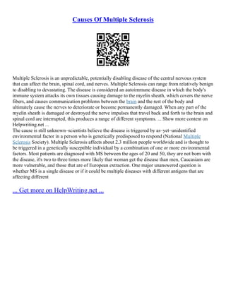Causes Of Multiple Sclerosis
Multiple Sclerosis is an unpredictable, potentially disabling disease of the central nervous system
that can affect the brain, spinal cord, and nerves. Multiple Sclerosis can range from relatively benign
to disabling to devastating. The disease is considered an autoimmune disease in which the body's
immune system attacks its own tissues causing damage to the myelin sheath, which covers the nerve
fibers, and causes communication problems between the brain and the rest of the body and
ultimately cause the nerves to deteriorate or become permanently damaged. When any part of the
myelin sheath is damaged or destroyed the nerve impulses that travel back and forth to the brain and
spinal cord are interrupted, this produces a range of different symptoms. ... Show more content on
Helpwriting.net ...
The cause is still unknown–scientists believe the disease is triggered by as–yet–unidentified
environmental factor in a person who is genetically predisposed to respond (National Multiple
Sclerosis Society). Multiple Sclerosis affects about 2.3 million people worldwide and is thought to
be triggered in a genetically susceptible individual by a combination of one or more environmental
factors. Most patients are diagnosed with MS between the ages of 20 and 50, they are not born with
the disease, it's two to three times more likely that woman get the disease than men, Caucasians are
more vulnerable, and those that are of European extraction. One major unanswered question is
whether MS is a single disease or if it could be multiple diseases with different antigens that are
affecting different
... Get more on HelpWriting.net ...
 