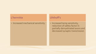 L’hermitte
• Increased mechanical sensitivity
Uhthoff’s
• Increased temp sensitivity,
reduction of safety factor in
partially demyelinated axons and
decreased synaptic transmission
 