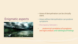 Enigmatic aspects
• Areas of demyelination can be clinically
silent.
• Areas without demyelination can produce
symptoms
• Discrepancy between :
• anatomical correlation of symptoms
and signs analysis and radiological findings
 