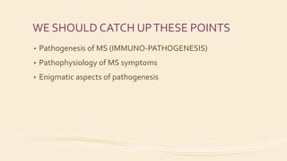 WE SHOULD CATCH UPTHESE POINTS
• Pathogenesis of MS (IMMUNO-PATHOGENESIS)
• Pathophysiology of MS symptoms
• Enigmatic aspects of pathogenesis
 