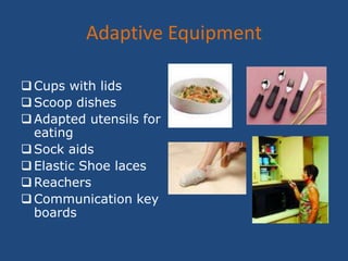 Cognitive Compensations- Patient may have cognitive changes that change throughout the day.  It is best for Occupational Therapy to present new information simply to patient and repeatedly.  There must be consistency with the program from day to day with the days patient is seen, the time, and modalities used.  Occupational Therapy will also allow extra time to complete activities, help the patient keep organized and work space uncluttered, and the occupational therapist may use memory aids such as timers.Occupational Therapy Cont.Improving Sensory Deficits- The therapist aims to make patient and family aware of his or her sensory dysfunction and teaches the patient compensatory techniques.  If a patient is suffering from loss of tactile sensation, the Occupational Therapist will help the patient compensate visually.  If patient can not feel pain or temperature, the Occupational Therapist may ask for them to stay out of situations where they may get burned.  If patient is experiencing visual deficits, the Occupational Therapist may suggest covering one eye, or to use devices recommended for low vision such as a magnifying glass.  