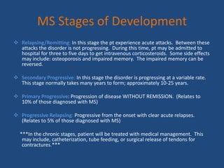 MS Stages of DevelopmentRelapsing/Remitting: In this stage the pt experience acute attacks.  Between these attacks the disorder is not progressing.  During this time, pt may be admitted to hospital for three to five days to get intravenous corticosteroids.  Some side effects may include: osteoporosis and impaired memory.  The impaired memory can be reversed.