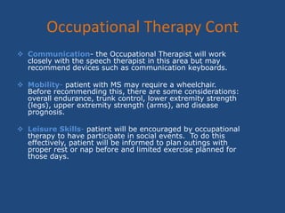 How can Occupational Therapy help for a person with MS?Fatigue Management- Often people with MS will feel fatigue.  This has been categorized into primary and secondary fatigue.  Primary fatigue is due to the disease process itself:  ex: when the nerve pathways are demylenated the body will use more energy to activate the muscle.  Secondary fatigue may be due to deconditioning, respiratory muscle weakness, and pain.  Some techniques used are: pacing, successful work/rest ratio, use of electronic aids as needed, control of spasticity, heat control, aerobic activity, and improved trunk control.