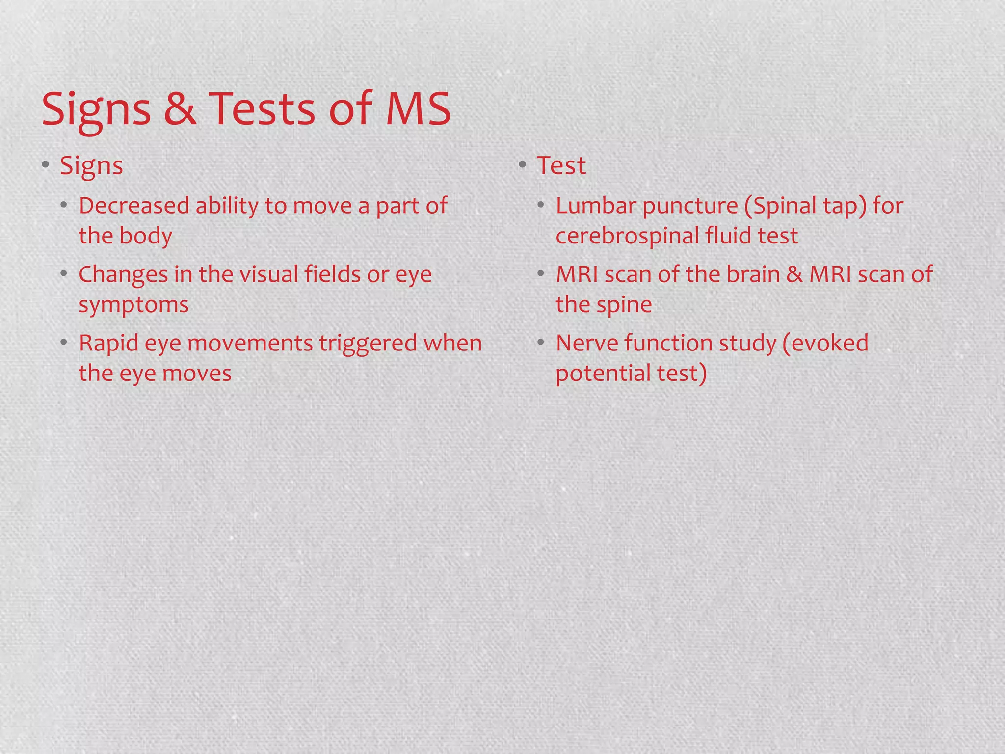 Signs & Tests of MS
• Signs                                  • Test
 • Decreased ability to move a part of    • Lumbar puncture (Spinal tap) for
   the body                                 cerebrospinal fluid test
 • Changes in the visual fields or eye    • MRI scan of the brain & MRI scan of
   symptoms                                 the spine
 • Rapid eye movements triggered when     • Nerve function study (evoked
   the eye moves                            potential test)
 