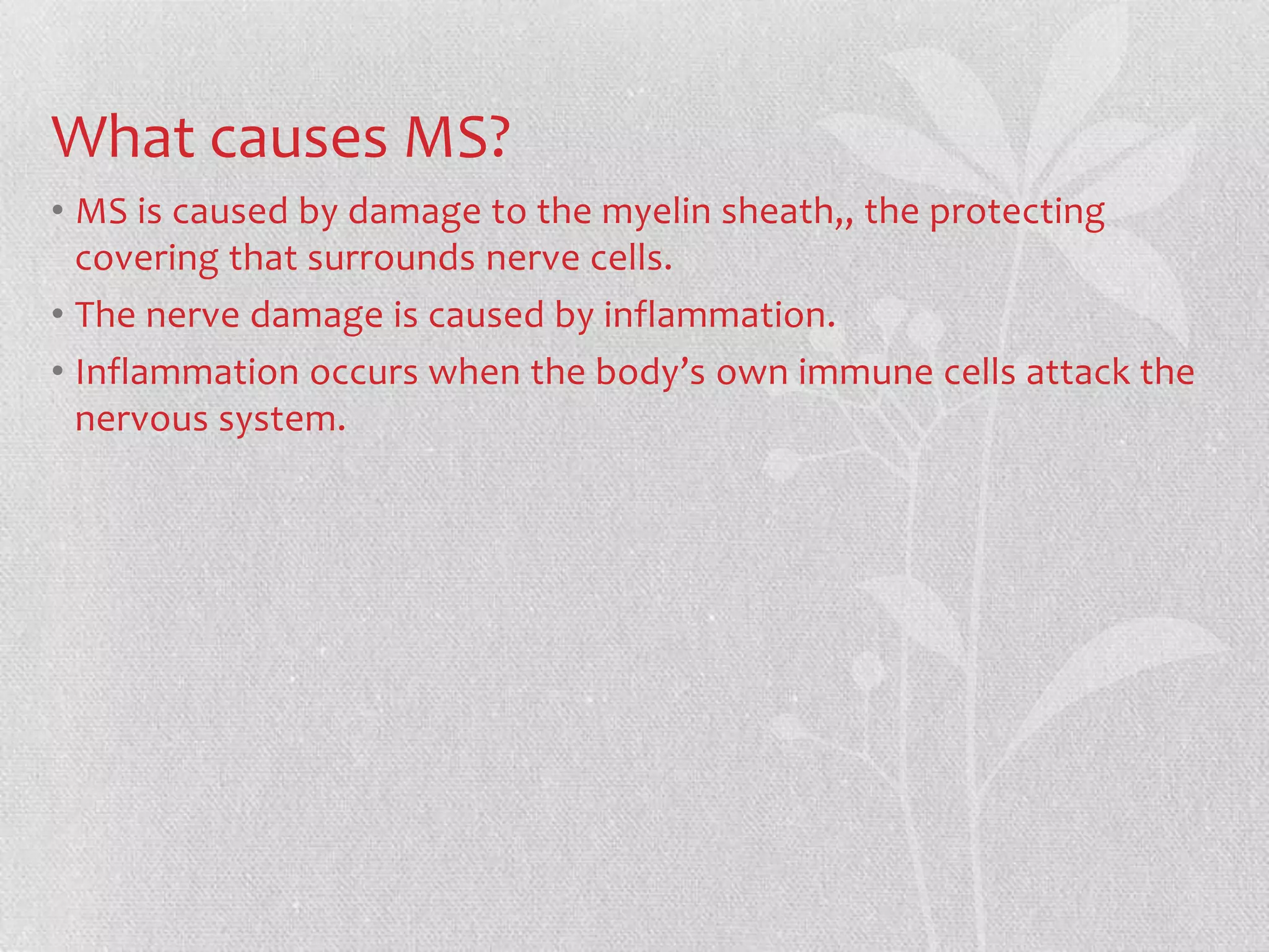 What causes MS?
• MS is caused by damage to the myelin sheath,, the protecting
  covering that surrounds nerve cells.
• The nerve damage is caused by inflammation.
• Inflammation occurs when the body’s own immune cells attack the
  nervous system.
 