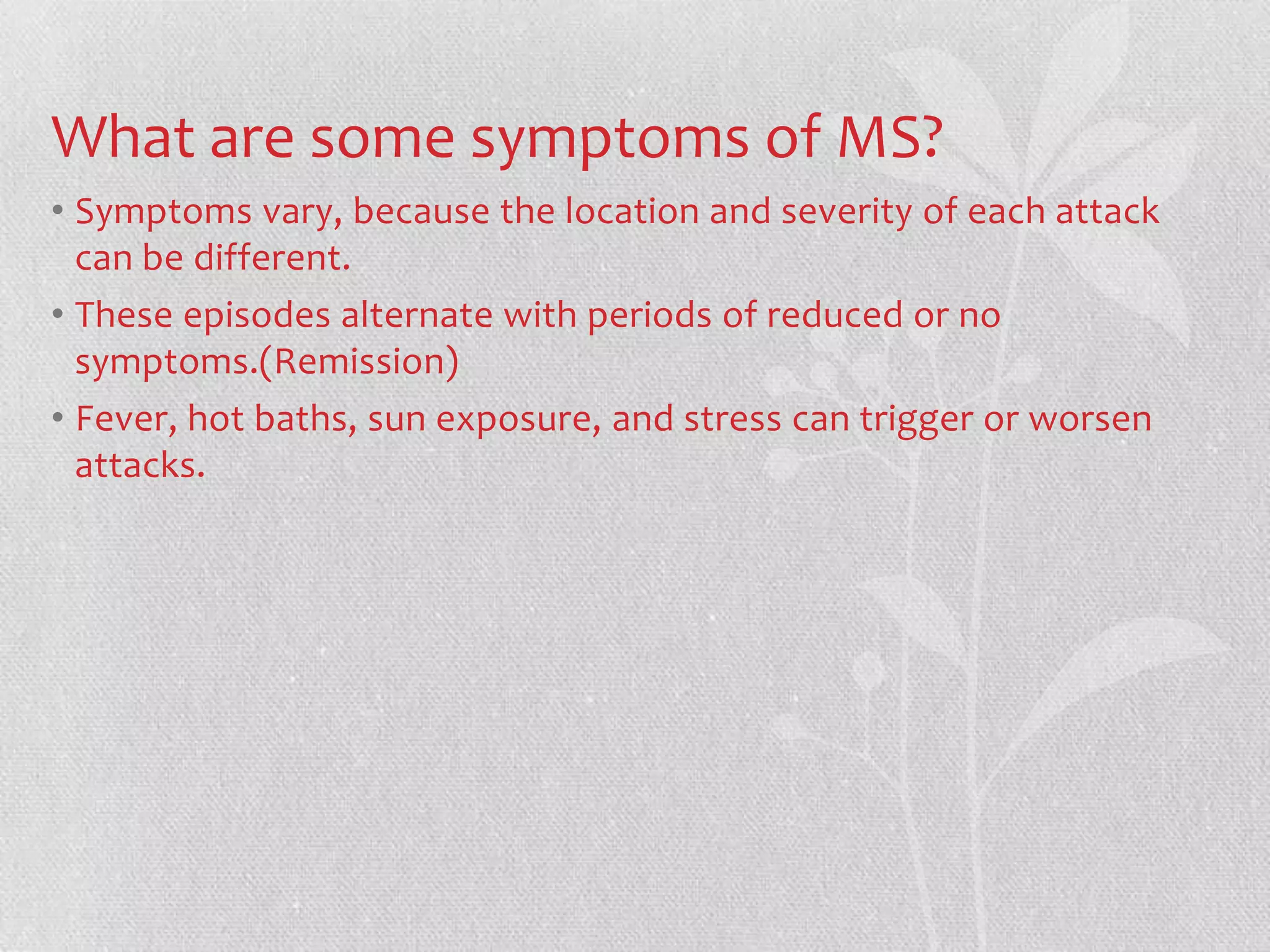What are some symptoms of MS?
• Symptoms vary, because the location and severity of each attack
  can be different.
• These episodes alternate with periods of reduced or no
  symptoms.(Remission)
• Fever, hot baths, sun exposure, and stress can trigger or worsen
  attacks.
 