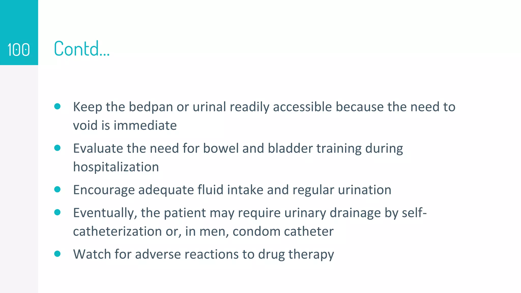 Contd…
 Keep the bedpan or urinal readily accessible because the need to
void is immediate
 Evaluate the need for bowel and bladder training during
hospitalization
 Encourage adequate fluid intake and regular urination
 Eventually, the patient may require urinary drainage by self-
catheterization or, in men, condom catheter
 Watch for adverse reactions to drug therapy
100
 