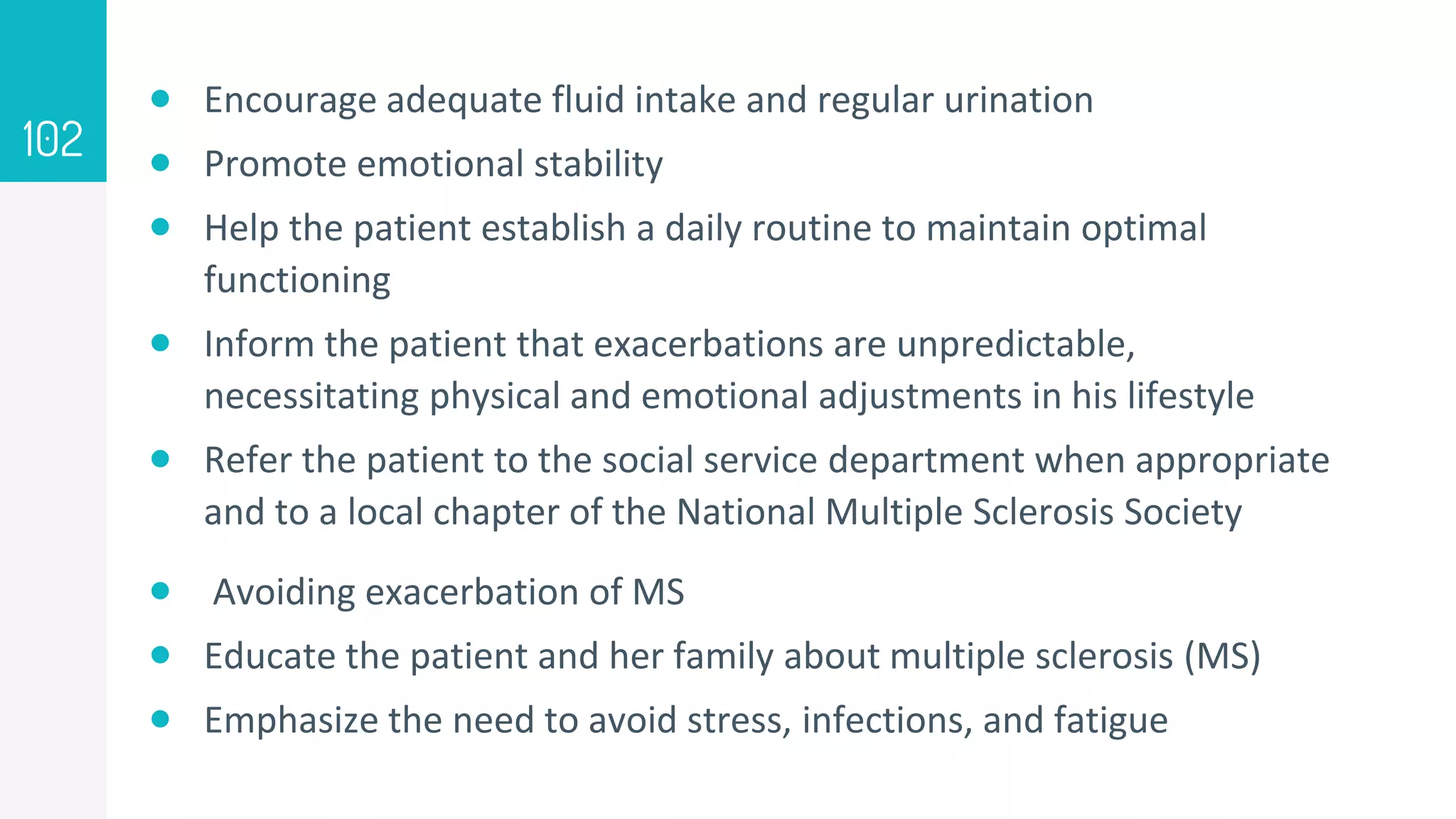  Encourage adequate fluid intake and regular urination
 Promote emotional stability
 Help the patient establish a daily routine to maintain optimal
functioning
 Inform the patient that exacerbations are unpredictable,
necessitating physical and emotional adjustments in his lifestyle
 Refer the patient to the social service department when appropriate
and to a local chapter of the National Multiple Sclerosis Society
 Avoiding exacerbation of MS
 Educate the patient and her family about multiple sclerosis (MS)
 Emphasize the need to avoid stress, infections, and fatigue
102
 