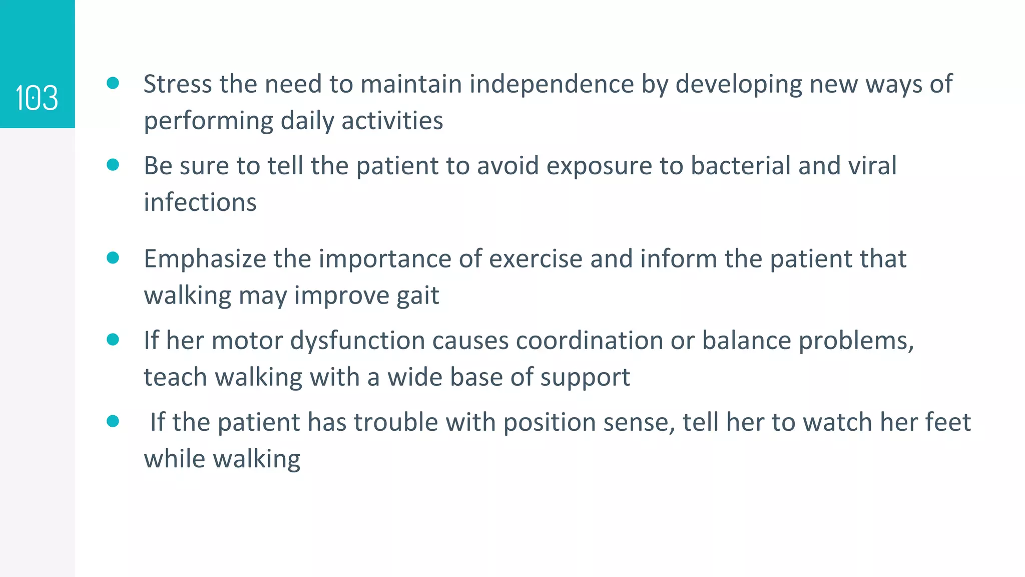  Stress the need to maintain independence by developing new ways of
performing daily activities
 Be sure to tell the patient to avoid exposure to bacterial and viral
infections
 Emphasize the importance of exercise and inform the patient that
walking may improve gait
 If her motor dysfunction causes coordination or balance problems,
teach walking with a wide base of support
 If the patient has trouble with position sense, tell her to watch her feet
while walking
103
 