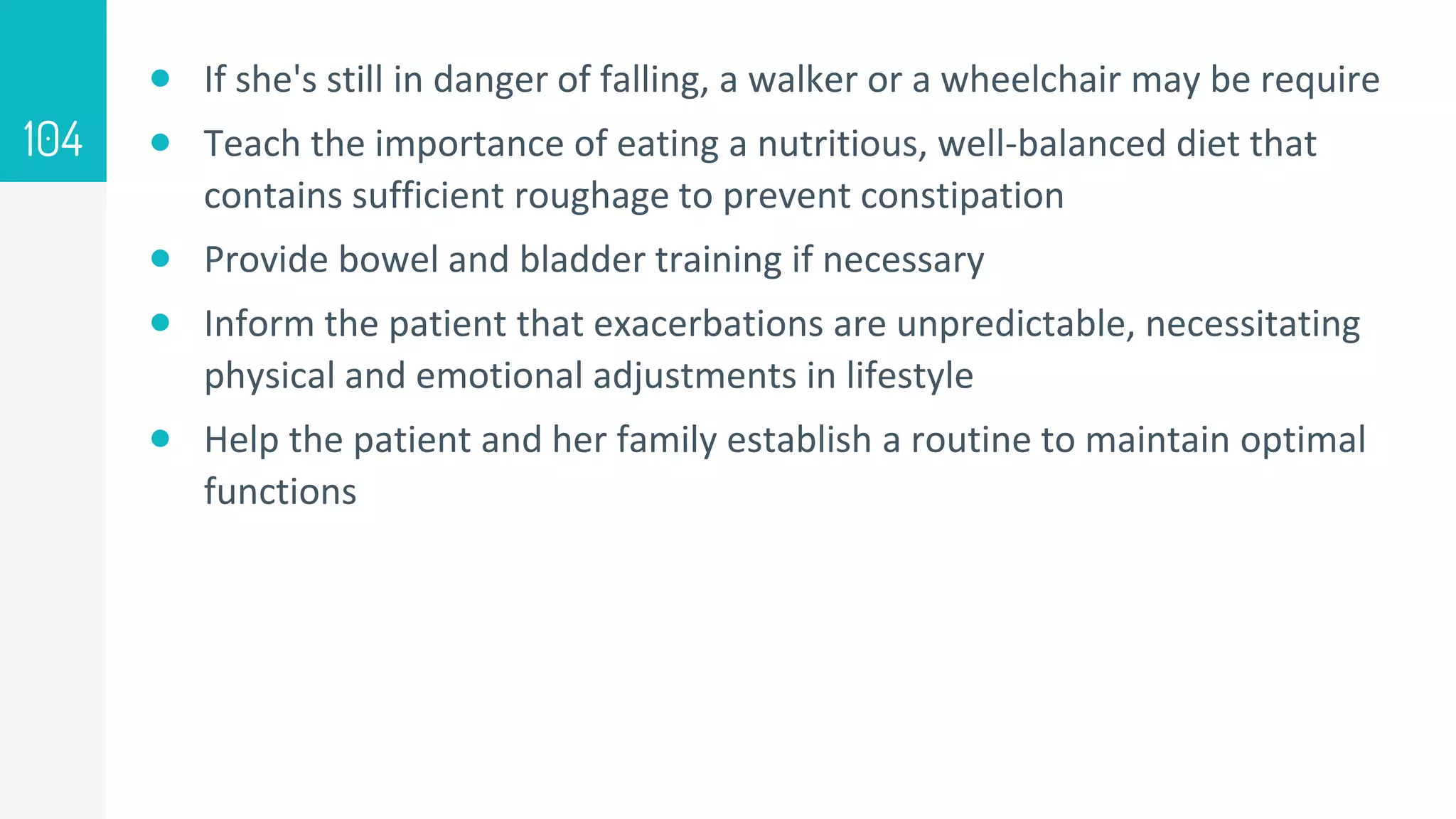  If she's still in danger of falling, a walker or a wheelchair may be require
 Teach the importance of eating a nutritious, well-balanced diet that
contains sufficient roughage to prevent constipation
 Provide bowel and bladder training if necessary
 Inform the patient that exacerbations are unpredictable, necessitating
physical and emotional adjustments in lifestyle
 Help the patient and her family establish a routine to maintain optimal
functions
104
 