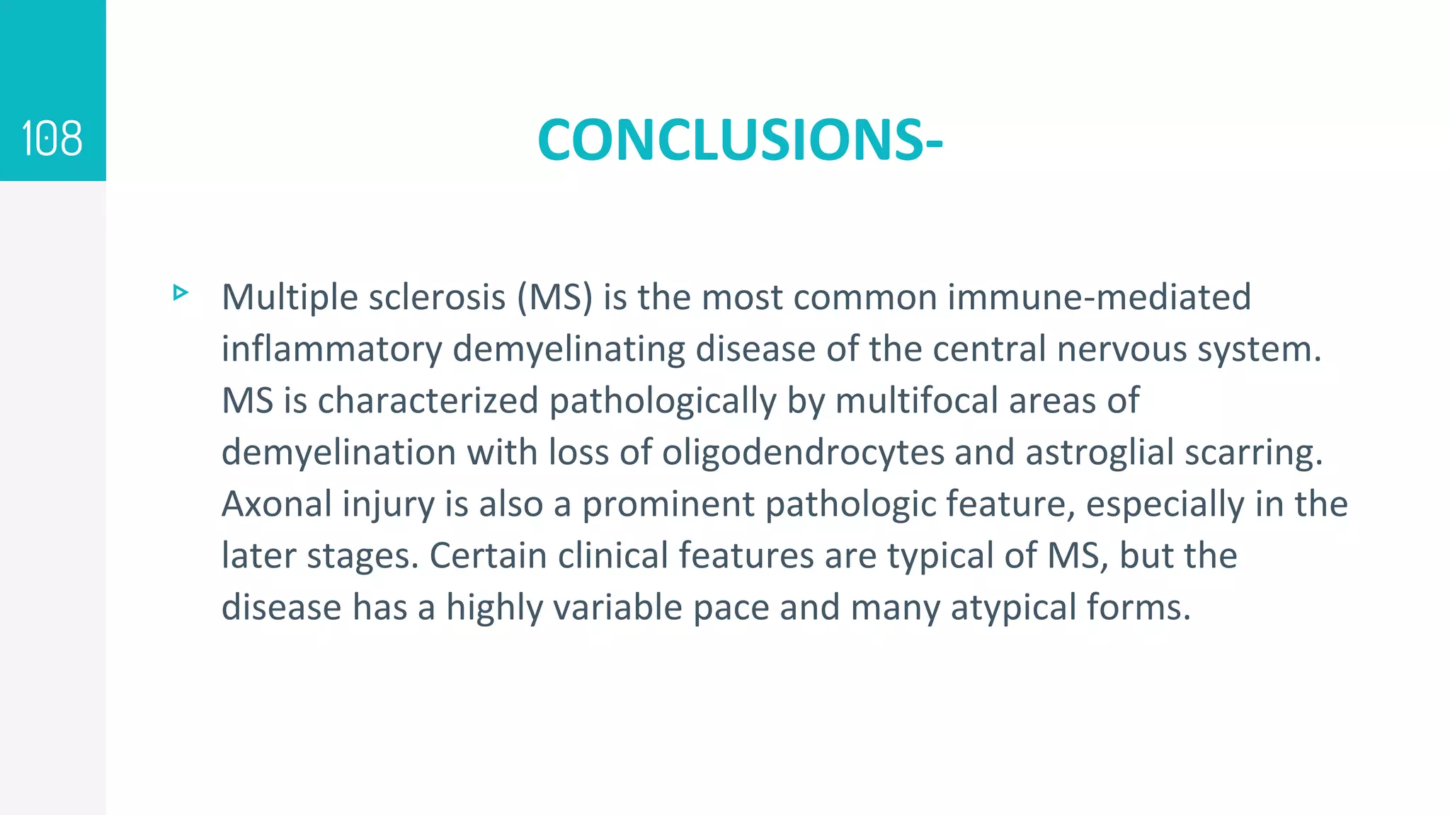CONCLUSIONS-
▹ Multiple sclerosis (MS) is the most common immune-mediated
inflammatory demyelinating disease of the central nervous system.
MS is characterized pathologically by multifocal areas of
demyelination with loss of oligodendrocytes and astroglial scarring.
Axonal injury is also a prominent pathologic feature, especially in the
later stages. Certain clinical features are typical of MS, but the
disease has a highly variable pace and many atypical forms.
108
 