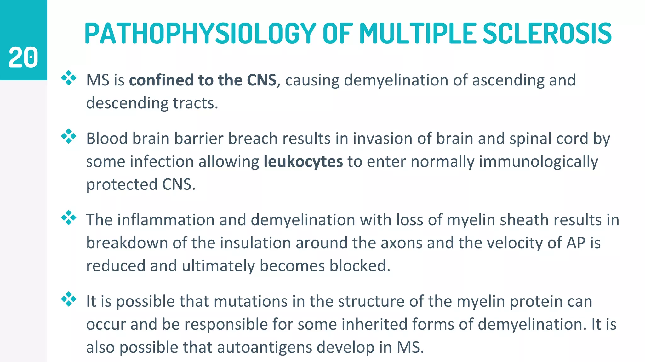 PATHOPHYSIOLOGY OF MULTIPLE SCLEROSIS
 MS is confined to the CNS, causing demyelination of ascending and
descending tracts.
 Blood brain barrier breach results in invasion of brain and spinal cord by
some infection allowing leukocytes to enter normally immunologically
protected CNS.
 The inflammation and demyelination with loss of myelin sheath results in
breakdown of the insulation around the axons and the velocity of AP is
reduced and ultimately becomes blocked.
 It is possible that mutations in the structure of the myelin protein can
occur and be responsible for some inherited forms of demyelination. It is
also possible that autoantigens develop in MS.
20
 