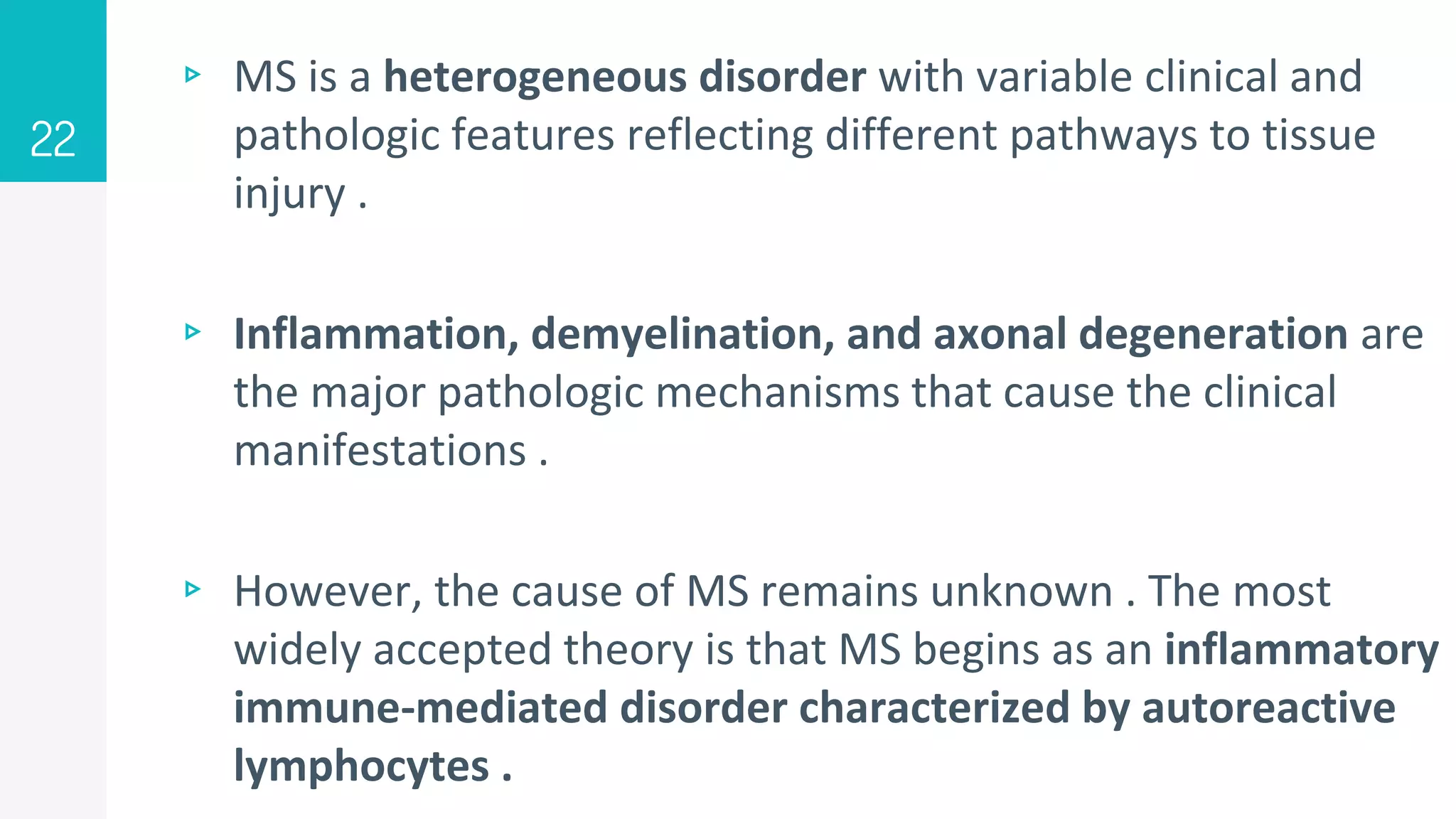 ▹ MS is a heterogeneous disorder with variable clinical and
pathologic features reflecting different pathways to tissue
injury .
▹ Inflammation, demyelination, and axonal degeneration are
the major pathologic mechanisms that cause the clinical
manifestations .
▹ However, the cause of MS remains unknown . The most
widely accepted theory is that MS begins as an inflammatory
immune-mediated disorder characterized by autoreactive
lymphocytes .
22
 