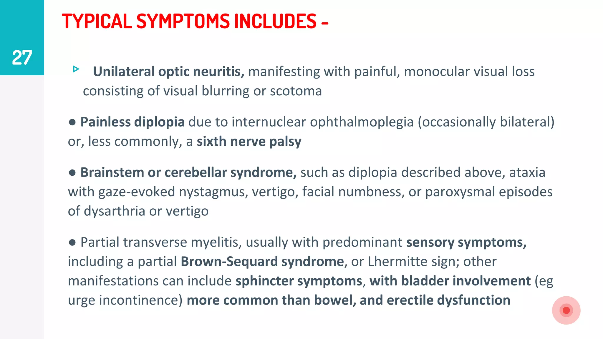 TYPICAL SYMPTOMS INCLUDES -
▹ Unilateral optic neuritis, manifesting with painful, monocular visual loss
consisting of visual blurring or scotoma
● Painless diplopia due to internuclear ophthalmoplegia (occasionally bilateral)
or, less commonly, a sixth nerve palsy
● Brainstem or cerebellar syndrome, such as diplopia described above, ataxia
with gaze-evoked nystagmus, vertigo, facial numbness, or paroxysmal episodes
of dysarthria or vertigo
● Partial transverse myelitis, usually with predominant sensory symptoms,
including a partial Brown-Sequard syndrome, or Lhermitte sign; other
manifestations can include sphincter symptoms, with bladder involvement (eg
urge incontinence) more common than bowel, and erectile dysfunction
27
 