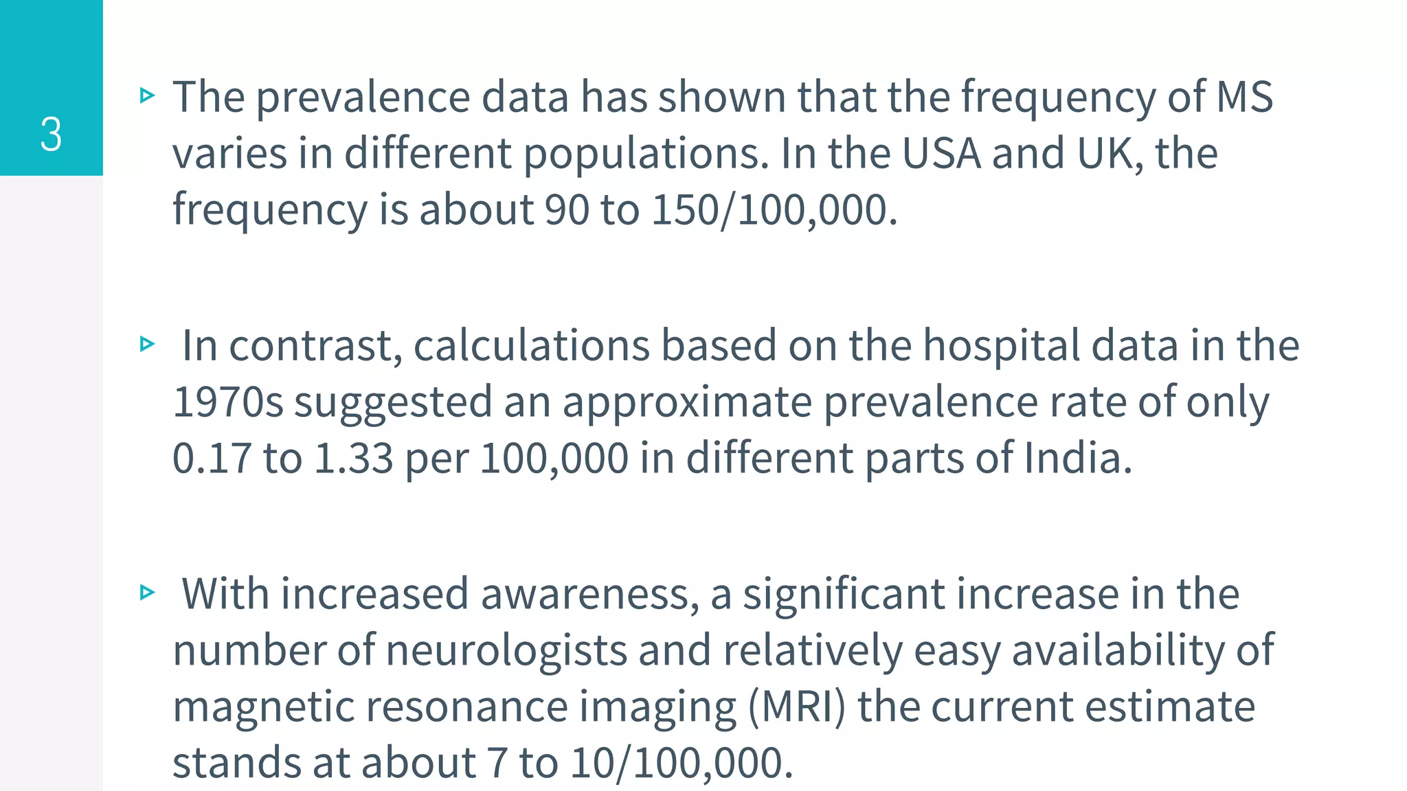 ▹The prevalence data has shown that the frequency of MS
varies in different populations. In the USA and UK, the
frequency is about 90 to 150/100,000.
▹ In contrast, calculations based on the hospital data in the
1970s suggested an approximate prevalence rate of only
0.17 to 1.33 per 100,000 in different parts of India.
▹ With increased awareness, a significant increase in the
number of neurologists and relatively easy availability of
magnetic resonance imaging (MRI) the current estimate
stands at about 7 to 10/100,000.
3
 