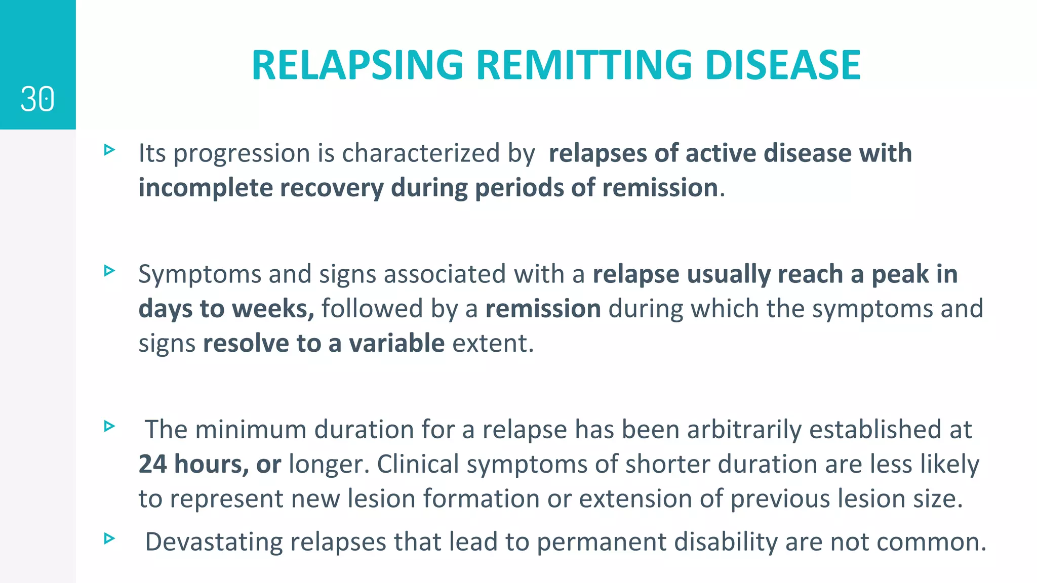 RELAPSING REMITTING DISEASE
▹ Its progression is characterized by relapses of active disease with
incomplete recovery during periods of remission.
▹ Symptoms and signs associated with a relapse usually reach a peak in
days to weeks, followed by a remission during which the symptoms and
signs resolve to a variable extent.
▹ The minimum duration for a relapse has been arbitrarily established at
24 hours, or longer. Clinical symptoms of shorter duration are less likely
to represent new lesion formation or extension of previous lesion size.
▹ Devastating relapses that lead to permanent disability are not common.
30
 