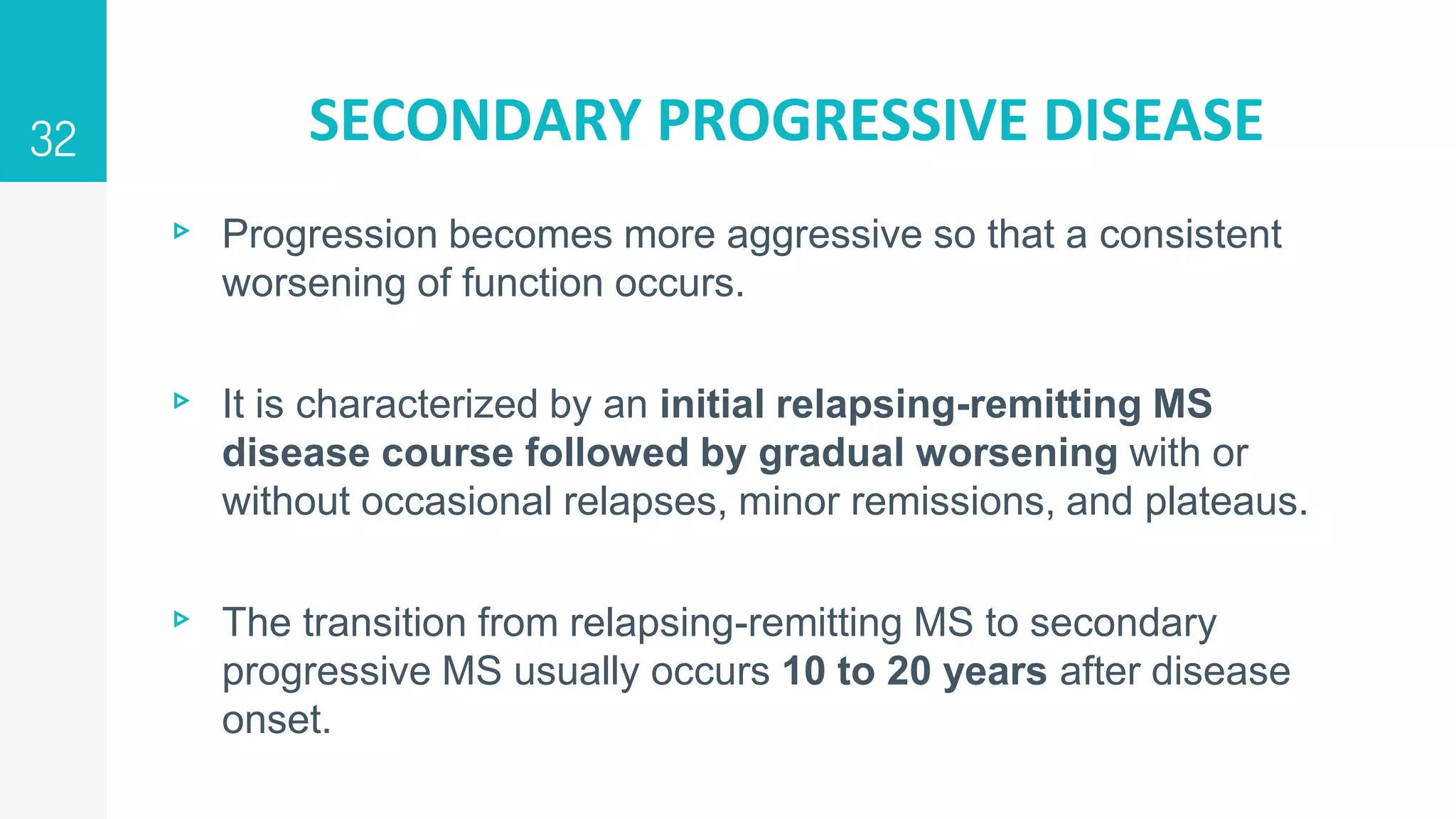 SECONDARY PROGRESSIVE DISEASE
▹ Progression becomes more aggressive so that a consistent
worsening of function occurs.
▹ It is characterized by an initial relapsing-remitting MS
disease course followed by gradual worsening with or
without occasional relapses, minor remissions, and plateaus.
▹ The transition from relapsing-remitting MS to secondary
progressive MS usually occurs 10 to 20 years after disease
onset.
32
 