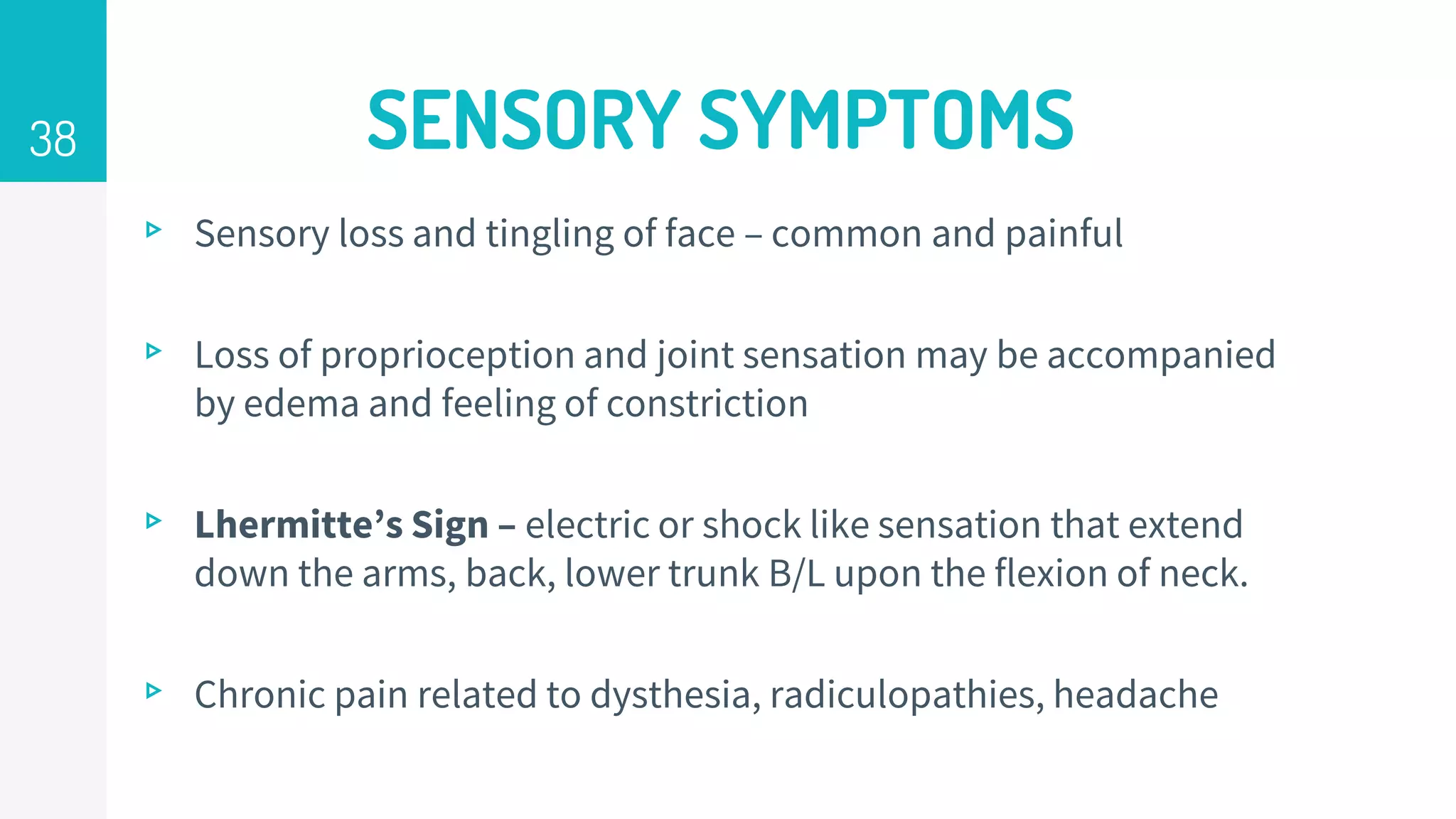 SENSORY SYMPTOMS
▹ Sensory loss and tingling of face – common and painful
▹ Loss of proprioception and joint sensation may be accompanied
by edema and feeling of constriction
▹ Lhermitte’s Sign – electric or shock like sensation that extend
down the arms, back, lower trunk B/L upon the flexion of neck.
▹ Chronic pain related to dysthesia, radiculopathies, headache
38
 