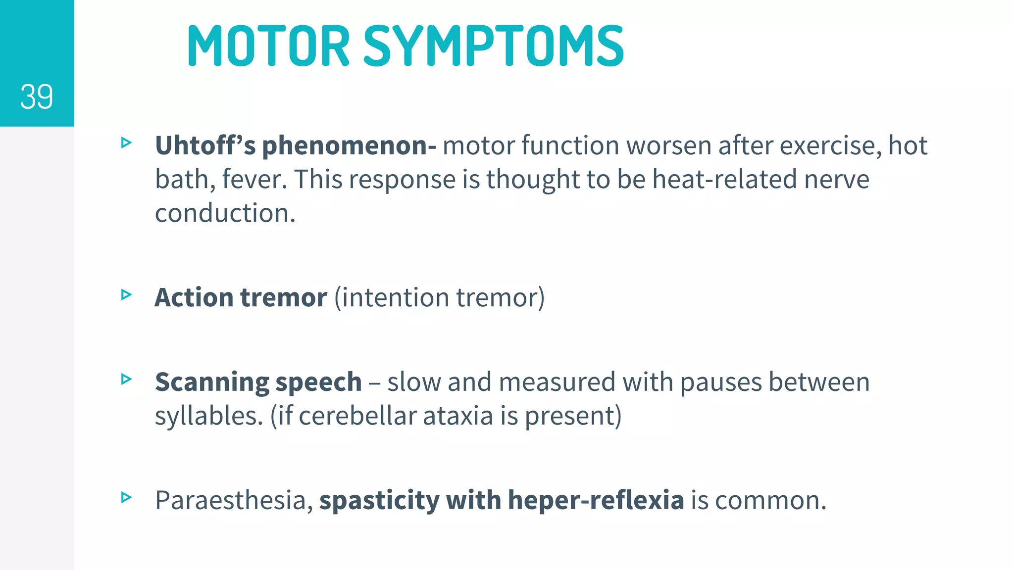 MOTOR SYMPTOMS
▹ Uhtoff’s phenomenon- motor function worsen after exercise, hot
bath, fever. This response is thought to be heat-related nerve
conduction.
▹ Action tremor (intention tremor)
▹ Scanning speech – slow and measured with pauses between
syllables. (if cerebellar ataxia is present)
▹ Paraesthesia, spasticity with heper-reflexia is common.
39
 