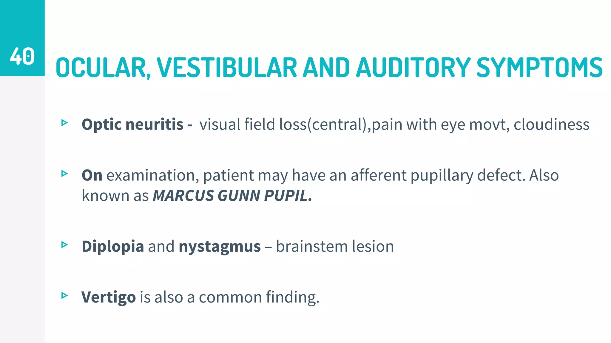 OCULAR, VESTIBULAR AND AUDITORY SYMPTOMS
▹ Optic neuritis - visual field loss(central),pain with eye movt, cloudiness
▹ On examination, patient may have an afferent pupillary defect. Also
known as MARCUS GUNN PUPIL.
▹ Diplopia and nystagmus – brainstem lesion
▹ Vertigo is also a common finding.
40
 