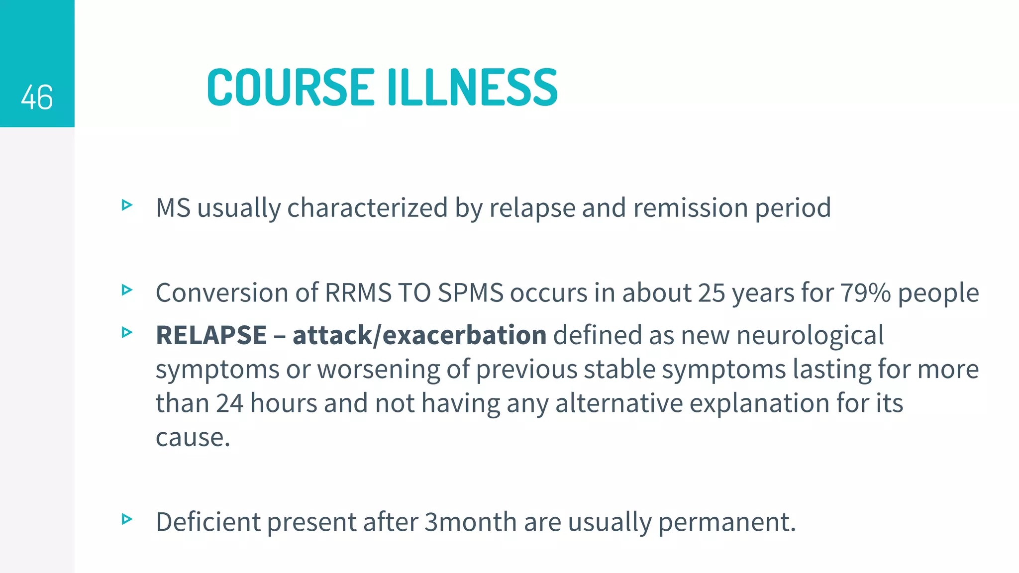 COURSE ILLNESS
▹ MS usually characterized by relapse and remission period
▹ Conversion of RRMS TO SPMS occurs in about 25 years for 79% people
▹ RELAPSE – attack/exacerbation defined as new neurological
symptoms or worsening of previous stable symptoms lasting for more
than 24 hours and not having any alternative explanation for its
cause.
▹ Deficient present after 3month are usually permanent.
46
 