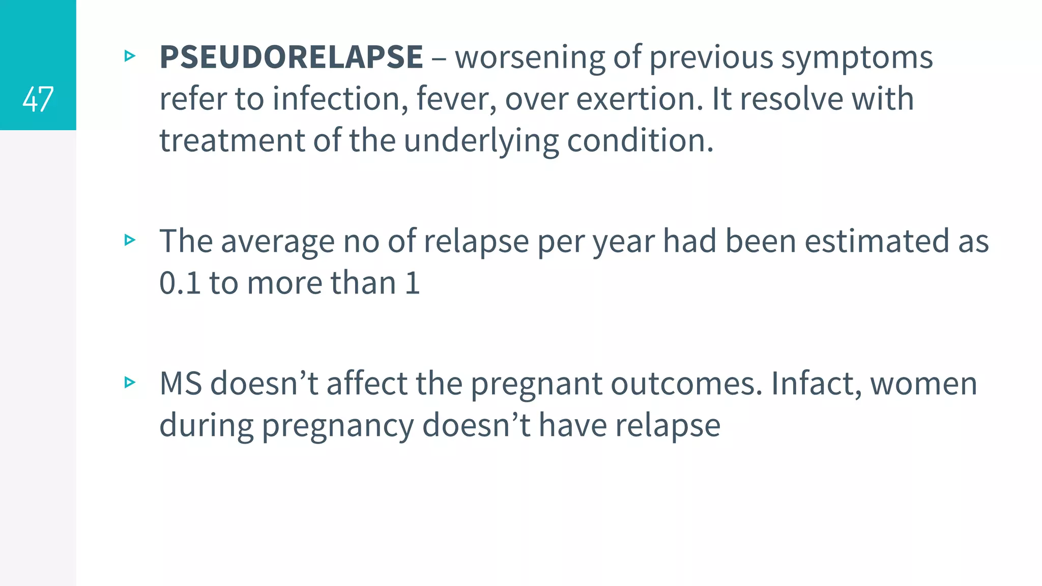 ▹ PSEUDORELAPSE – worsening of previous symptoms
refer to infection, fever, over exertion. It resolve with
treatment of the underlying condition.
▹ The average no of relapse per year had been estimated as
0.1 to more than 1
▹ MS doesn’t affect the pregnant outcomes. Infact, women
during pregnancy doesn’t have relapse
47
 