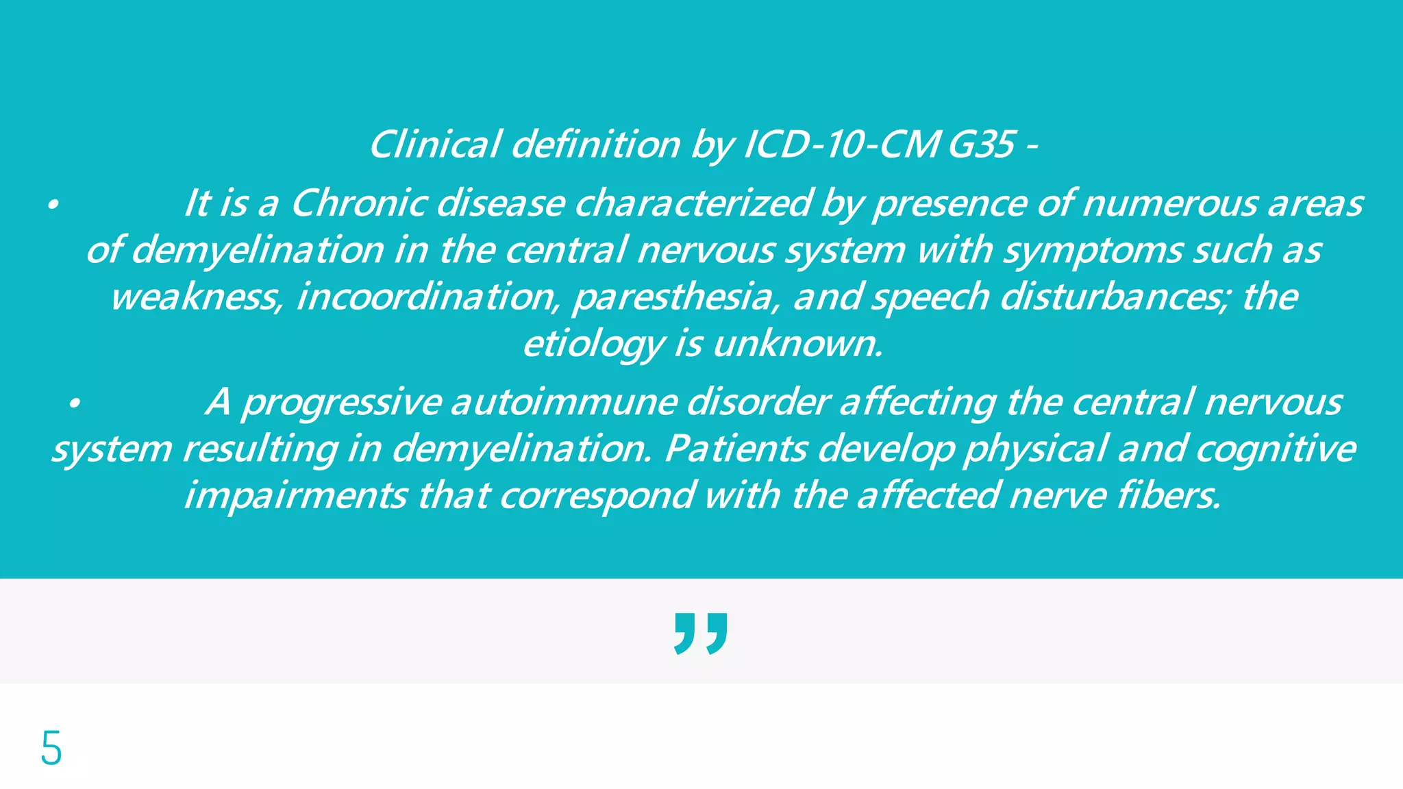”
Clinical definition by ICD-10-CM G35 -
• It is a Chronic disease characterized by presence of numerous areas
of demyelination in the central nervous system with symptoms such as
weakness, incoordination, paresthesia, and speech disturbances; the
etiology is unknown.
• A progressive autoimmune disorder affecting the central nervous
system resulting in demyelination. Patients develop physical and cognitive
impairments that correspond with the affected nerve fibers.
5
 