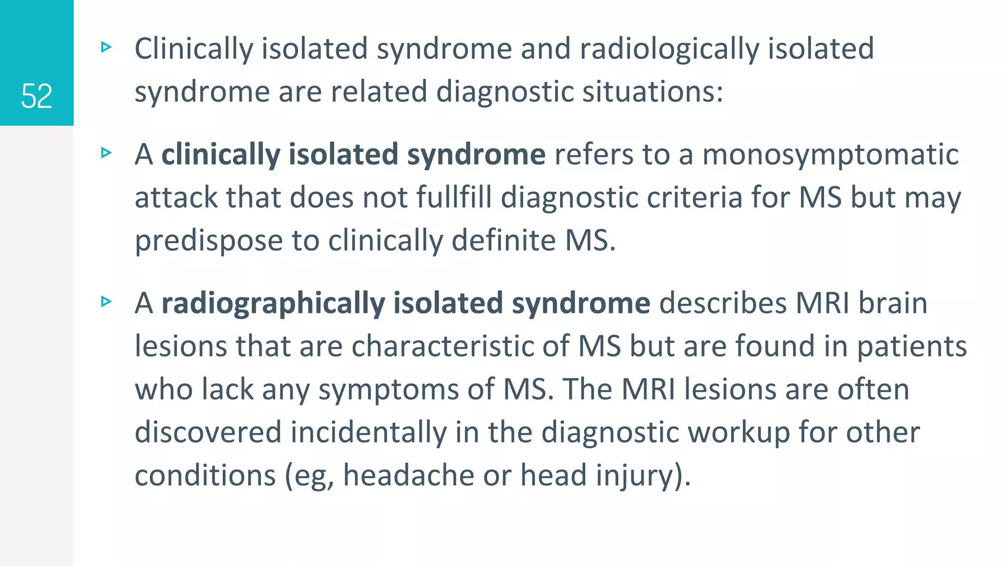 ▹ Clinically isolated syndrome and radiologically isolated
syndrome are related diagnostic situations:
▹ A clinically isolated syndrome refers to a monosymptomatic
attack that does not fullfill diagnostic criteria for MS but may
predispose to clinically definite MS.
▹ A radiographically isolated syndrome describes MRI brain
lesions that are characteristic of MS but are found in patients
who lack any symptoms of MS. The MRI lesions are often
discovered incidentally in the diagnostic workup for other
conditions (eg, headache or head injury).
52
 