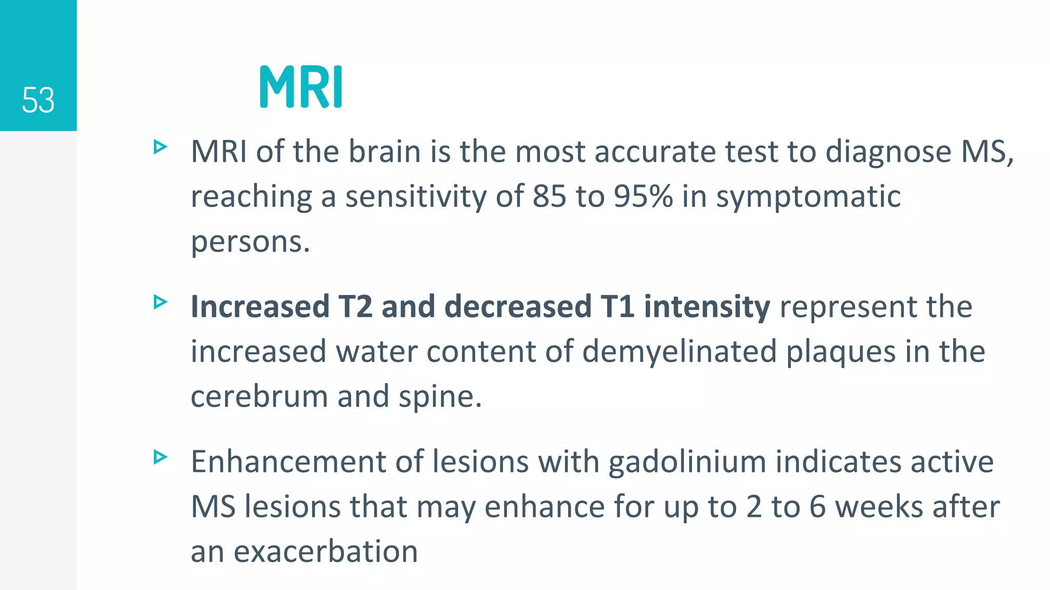 MRI
53
▹ MRI of the brain is the most accurate test to diagnose MS,
reaching a sensitivity of 85 to 95% in symptomatic
persons.
▹ Increased T2 and decreased T1 intensity represent the
increased water content of demyelinated plaques in the
cerebrum and spine.
▹ Enhancement of lesions with gadolinium indicates active
MS lesions that may enhance for up to 2 to 6 weeks after
an exacerbation
 