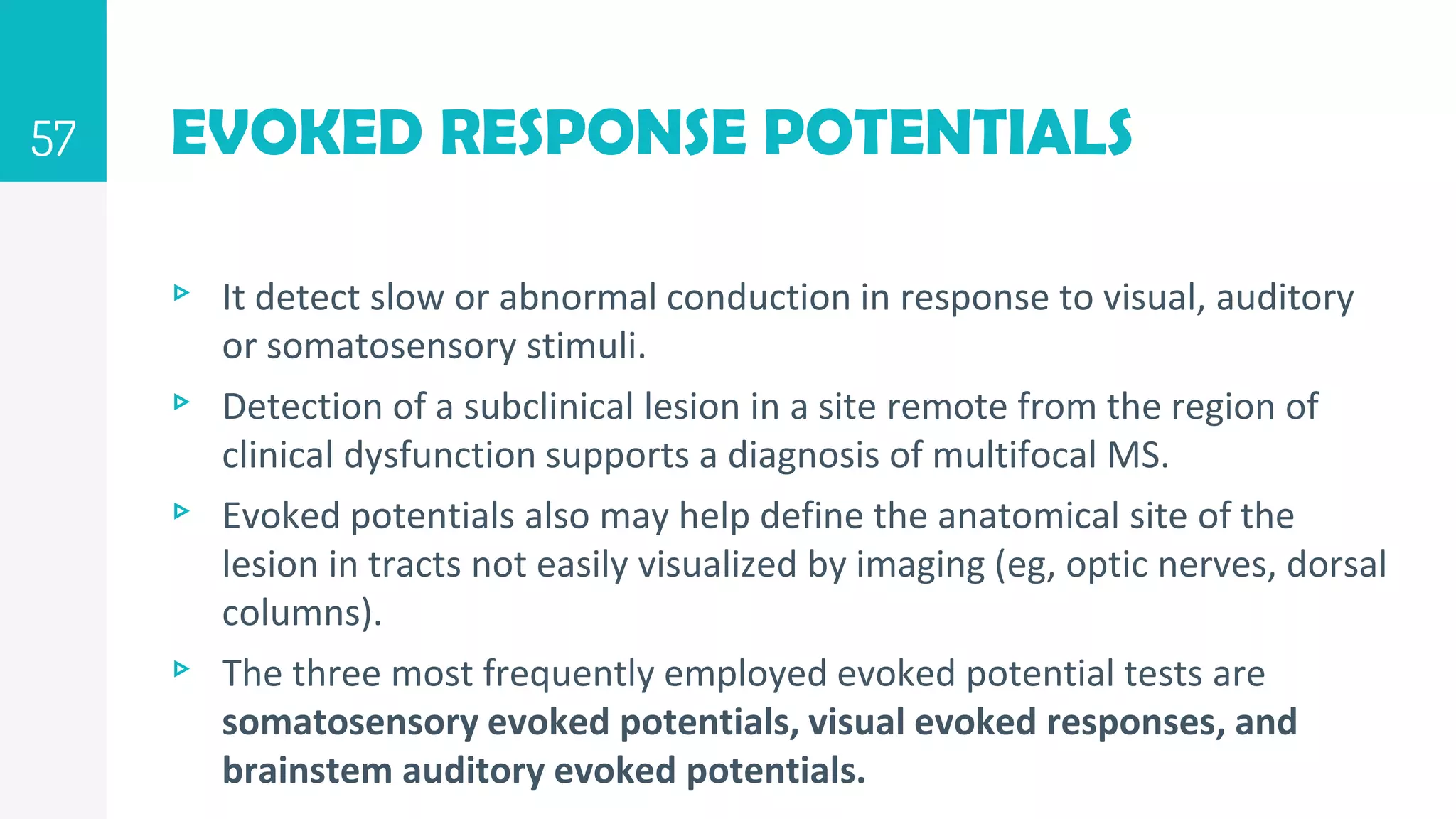 EVOKED RESPONSE POTENTIALS
▹ It detect slow or abnormal conduction in response to visual, auditory
or somatosensory stimuli.
▹ Detection of a subclinical lesion in a site remote from the region of
clinical dysfunction supports a diagnosis of multifocal MS.
▹ Evoked potentials also may help define the anatomical site of the
lesion in tracts not easily visualized by imaging (eg, optic nerves, dorsal
columns).
▹ The three most frequently employed evoked potential tests are
somatosensory evoked potentials, visual evoked responses, and
brainstem auditory evoked potentials.
57
 