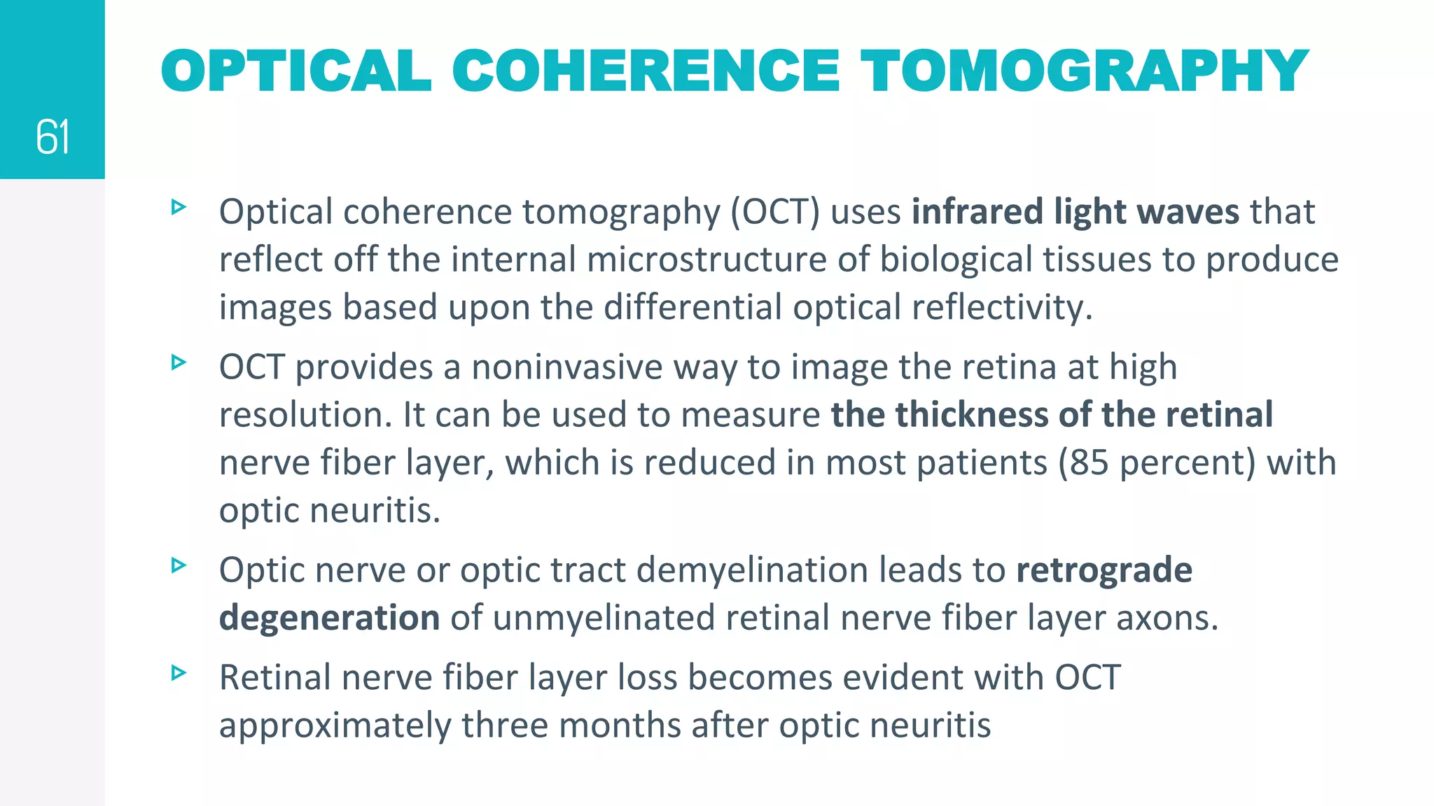 OPTICAL COHERENCE TOMOGRAPHY
▹ Optical coherence tomography (OCT) uses infrared light waves that
reflect off the internal microstructure of biological tissues to produce
images based upon the differential optical reflectivity.
▹ OCT provides a noninvasive way to image the retina at high
resolution. It can be used to measure the thickness of the retinal
nerve fiber layer, which is reduced in most patients (85 percent) with
optic neuritis.
▹ Optic nerve or optic tract demyelination leads to retrograde
degeneration of unmyelinated retinal nerve fiber layer axons.
▹ Retinal nerve fiber layer loss becomes evident with OCT
approximately three months after optic neuritis
61
 