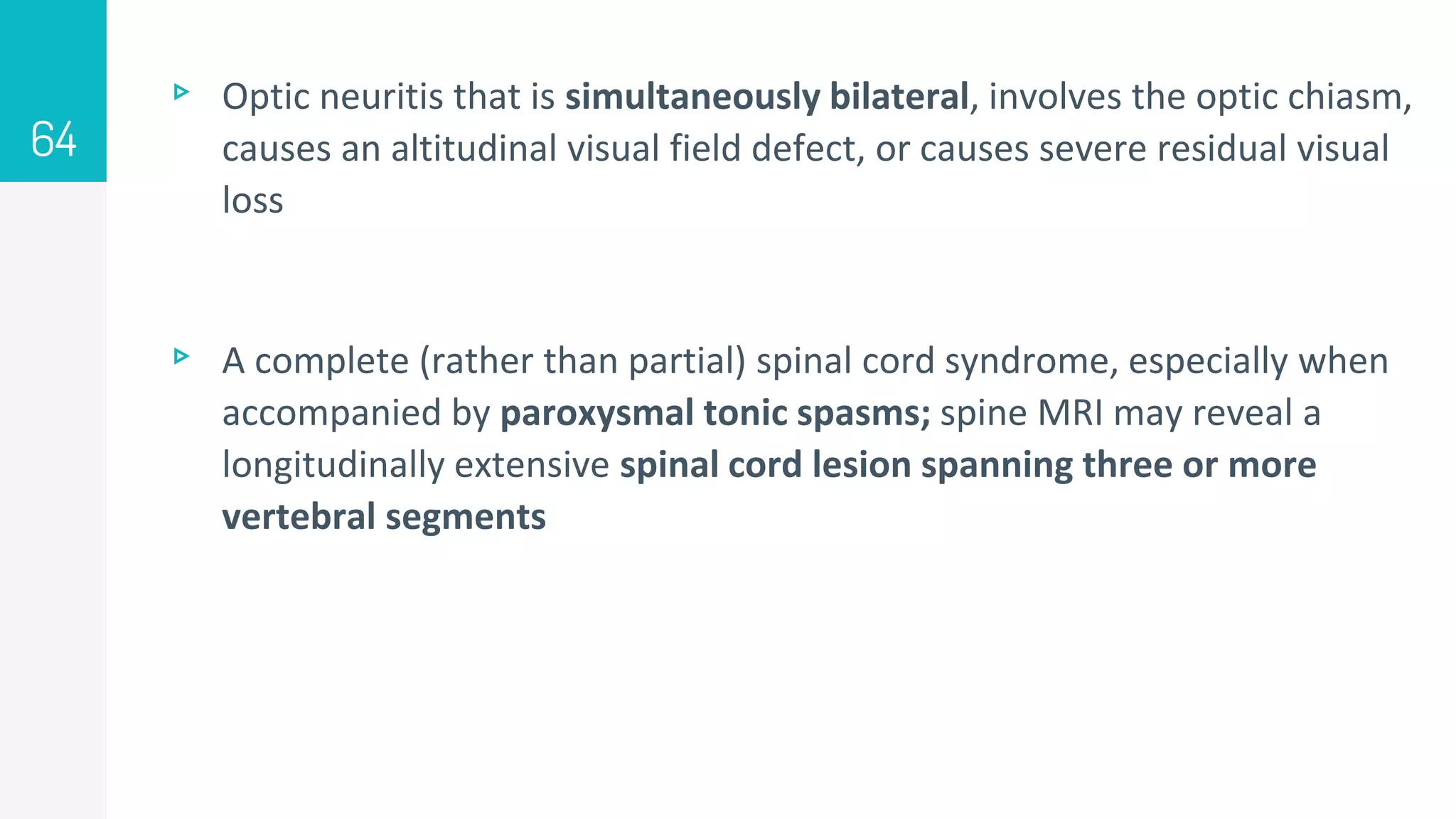 ▹ Optic neuritis that is simultaneously bilateral, involves the optic chiasm,
causes an altitudinal visual field defect, or causes severe residual visual
loss
▹ A complete (rather than partial) spinal cord syndrome, especially when
accompanied by paroxysmal tonic spasms; spine MRI may reveal a
longitudinally extensive spinal cord lesion spanning three or more
vertebral segments
64
 