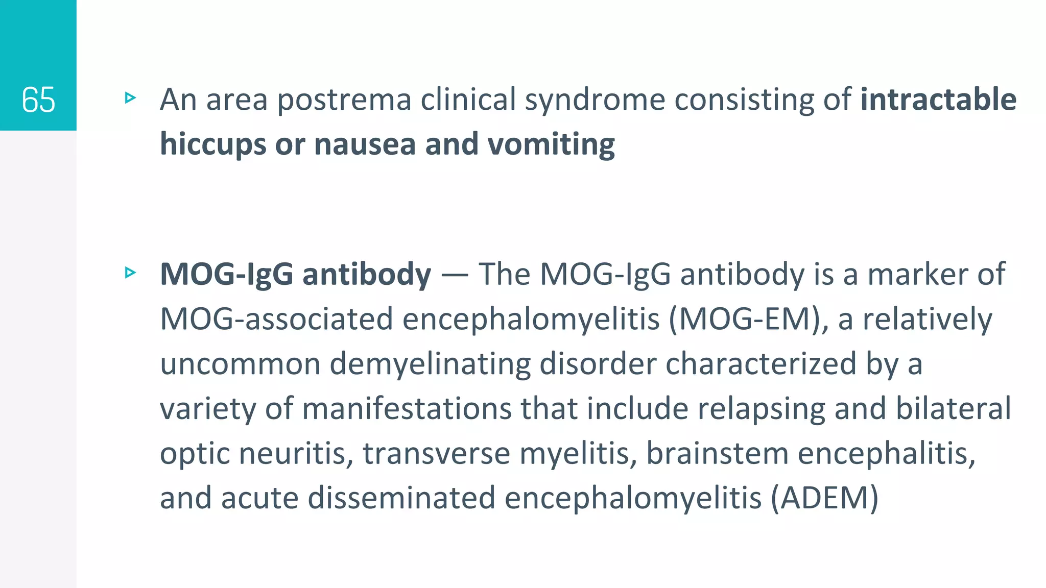 ▹ An area postrema clinical syndrome consisting of intractable
hiccups or nausea and vomiting
▹ MOG-IgG antibody — The MOG-IgG antibody is a marker of
MOG-associated encephalomyelitis (MOG-EM), a relatively
uncommon demyelinating disorder characterized by a
variety of manifestations that include relapsing and bilateral
optic neuritis, transverse myelitis, brainstem encephalitis,
and acute disseminated encephalomyelitis (ADEM)
65
 