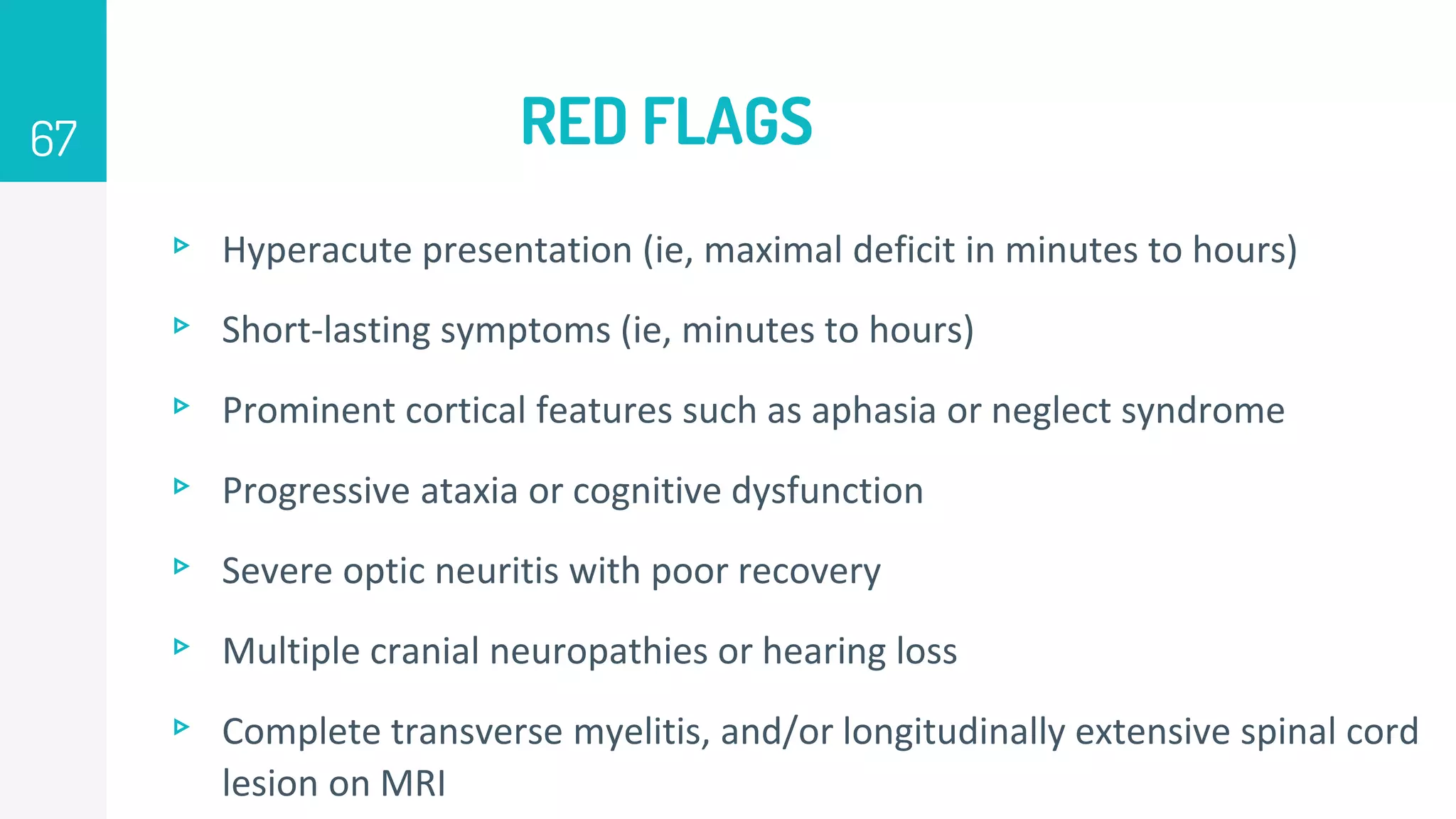 RED FLAGS
▹ Hyperacute presentation (ie, maximal deficit in minutes to hours)
▹ Short-lasting symptoms (ie, minutes to hours)
▹ Prominent cortical features such as aphasia or neglect syndrome
▹ Progressive ataxia or cognitive dysfunction
▹ Severe optic neuritis with poor recovery
▹ Multiple cranial neuropathies or hearing loss
▹ Complete transverse myelitis, and/or longitudinally extensive spinal cord
lesion on MRI
67
 