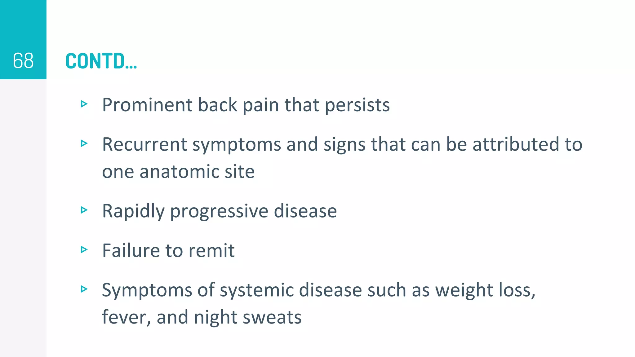 CONTD…
▹ Prominent back pain that persists
▹ Recurrent symptoms and signs that can be attributed to
one anatomic site
▹ Rapidly progressive disease
▹ Failure to remit
▹ Symptoms of systemic disease such as weight loss,
fever, and night sweats
68
 
