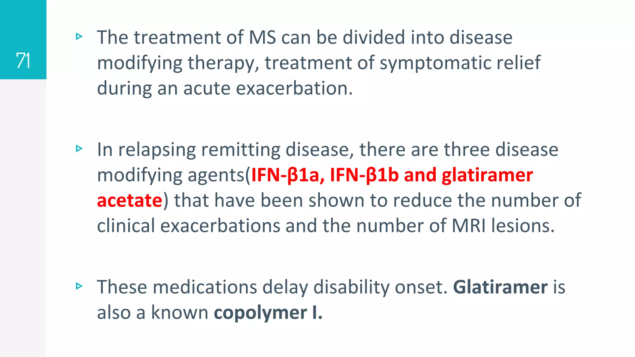 ▹ The treatment of MS can be divided into disease
modifying therapy, treatment of symptomatic relief
during an acute exacerbation.
▹ In relapsing remitting disease, there are three disease
modifying agents(IFN-β1a, IFN-β1b and glatiramer
acetate) that have been shown to reduce the number of
clinical exacerbations and the number of MRI lesions.
▹ These medications delay disability onset. Glatiramer is
also a known copolymer I.
71
 