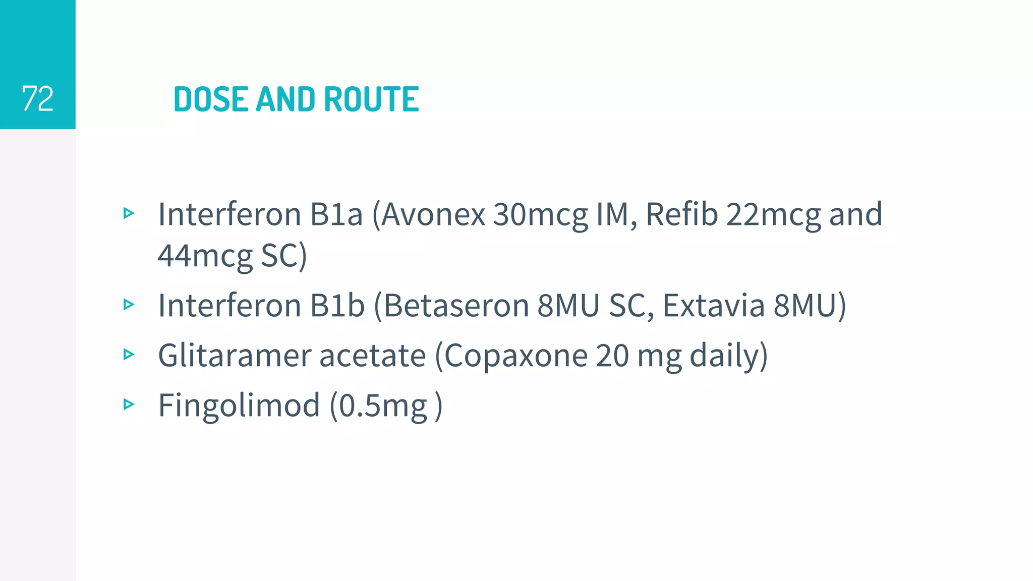 DOSE AND ROUTE
▹ Interferon B1a (Avonex 30mcg IM, Refib 22mcg and
44mcg SC)
▹ Interferon B1b (Betaseron 8MU SC, Extavia 8MU)
▹ Glitaramer acetate (Copaxone 20 mg daily)
▹ Fingolimod (0.5mg )
72
 