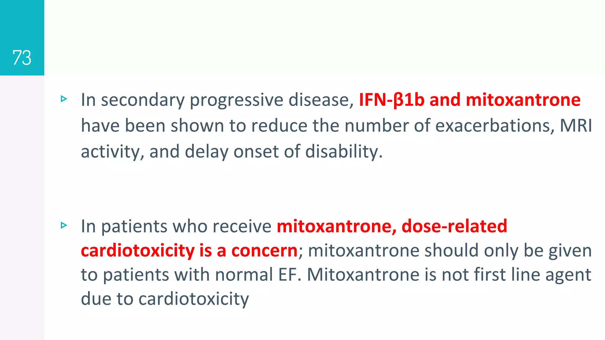 ▹ In secondary progressive disease, IFN-β1b and mitoxantrone
have been shown to reduce the number of exacerbations, MRI
activity, and delay onset of disability.
▹ In patients who receive mitoxantrone, dose-related
cardiotoxicity is a concern; mitoxantrone should only be given
to patients with normal EF. Mitoxantrone is not first line agent
due to cardiotoxicity
73
 